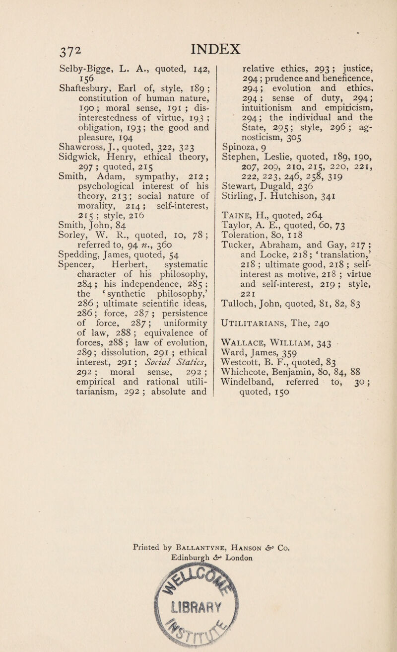 Selby-Bigge, L. A., quoted, 142, Shaftesbury, Earl of, style, 189 ; constitution of human nature, 190; moral sense, 191 ; dis¬ interestedness of virtue, 193 ; obligation, 193; the good and pleasure, 194 Shawcross, J., quoted, 322, 323 Sidgwick, Henry, ethical theory, 297 ; quoted, 215 Smith, Adam, sympathy, 212; psychological interest of his theory, 213 ; social nature of morality, 214; self-interest, 215 ; style, 216 Smith, John, 84 Sorley, W. R., quoted, 10, 78; referred to, 94 n., 360 Spedding, James, quoted, 54 Spencer, Herbert, systematic character of his philosophy, 284 ; his independence, 285 ; the ‘ synthetic philosophy,’ 286 ; ultimate scientific ideas, 286; force, 287 ; persistence of force, 287; uniformity of law, 288; equivalence of forces, 288 ; law of evolution, 289; dissolution, 291; ethical interest, 291 ; Social Statics, 292 ; moral sense, 292 ; empirical and rational utili¬ tarianism, 292 ; absolute and relative ethics, 293; justice, 294; prudence and beneficence, 294; evolution and ethics, 294; sense of duty, 294; intuitionism and empiricism, 294; the individual and the State, 295; style, 296 ; ag¬ nosticism, 305 Spinoza, 9 Stephen, Leslie, quoted, 189, 190, 207, 209, 210, 215, 220, 221, 222, 223, 246, 258, 319 Stewart, Dugald, 236 Stirling, J. Hutchison, 341 Taine, H., quoted, 264 Taylor, A. E., quoted, 60, 73 Toleration, 80, 118 Tucker, Abraham, and Gay, 217 ; and Locke, 218; ‘translation,’ 218 ; ultimate good, 218 ; self- interest as motive, 218 ; virtue and self-interest, 219; style, 221 Tulloch, John, quoted, 81, 82, 83 Utilitarians, The, 240 Wallace, William, 343 Ward, James, 359 Westcott, B. F., quoted, 83 Whichcote, Benjamin, 80, 84, 88 Windelband, referred to, 30; quoted, 150 Printed by Ballantyne, Hanson <5^ Co. Edinburgh <5^ London