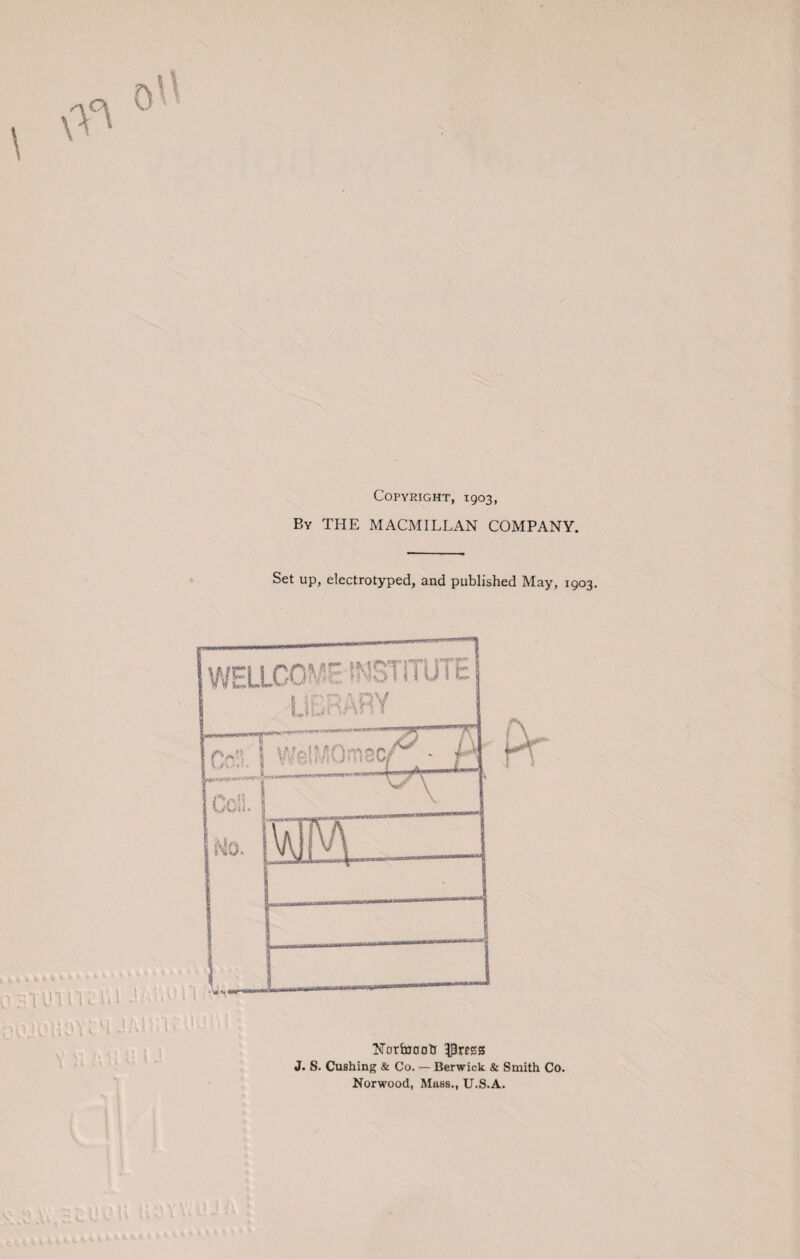 Copyright, 1903, By THE MACMILLAN COMPANY. Set up, electrotyped, and published May, 1903. ol WEIXCO^ INSTITUTE library r—T Col f Well' Y Col). sMo. Ntirfajooh 3|)regs J. S. Cushing & Co. — Berwick & Smith Co. Norwood, Mass., U.S.A.