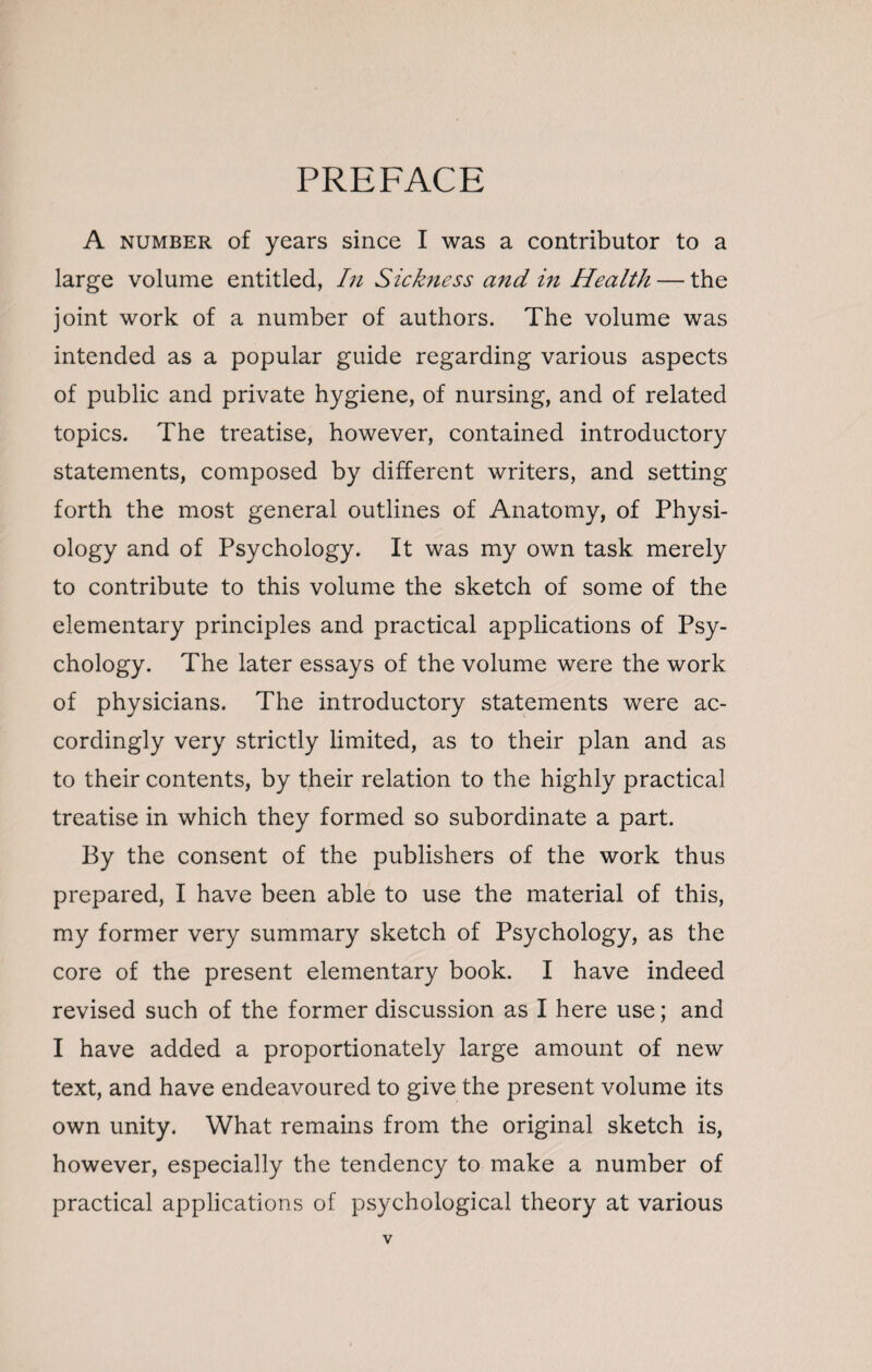 PREFACE A number of years since I was a contributor to a large volume entitled, In Sickness and in Health — the joint work of a number of authors. The volume was intended as a popular guide regarding various aspects of public and private hygiene, of nursing, and of related topics. The treatise, however, contained introductory statements, composed by different writers, and setting forth the most general outlines of Anatomy, of Physi¬ ology and of Psychology. It was my own task merely to contribute to this volume the sketch of some of the elementary principles and practical applications of Psy¬ chology. The later essays of the volume were the work of physicians. The introductory statements were ac¬ cordingly very strictly limited, as to their plan and as to their contents, by their relation to the highly practical treatise in which they formed so subordinate a part. By the consent of the publishers of the work thus prepared, I have been able to use the material of this, my former very summary sketch of Psychology, as the core of the present elementary book. I have indeed revised such of the former discussion as I here use; and I have added a proportionately large amount of new text, and have endeavoured to give the present volume its own unity. What remains from the original sketch is, however, especially the tendency to make a number of practical applications of psychological theory at various