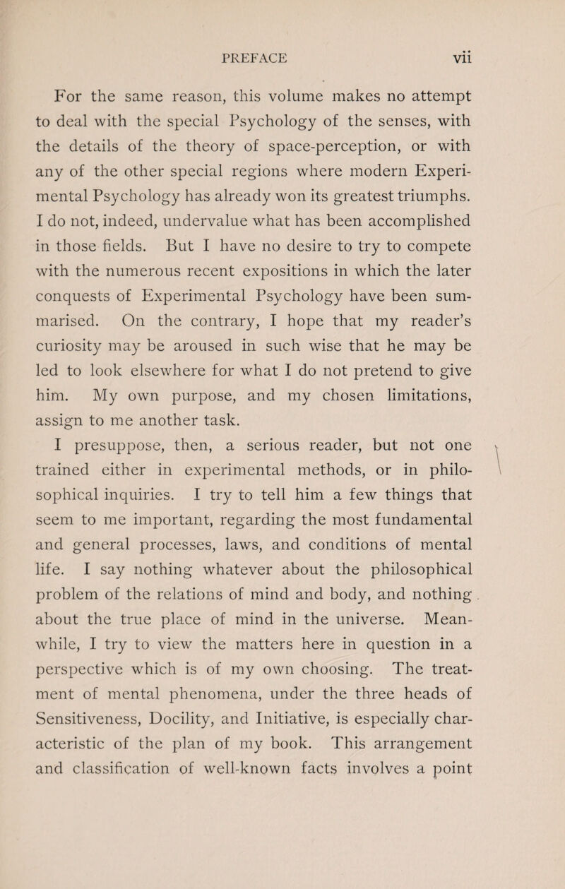 For the same reason, this volume makes no attempt to deal with the special Psychology of the senses, with the details of the theory of space-perception, or with any of the other special regions where modern Experi¬ mental Psychology has already won its greatest triumphs. I do not, indeed, undervalue what has been accomplished in those fields. But I have no desire to try to compete with the numerous recent expositions in which the later conquests of Experimental Psychology have been sum¬ marised. On the contrary, I hope that my reader’s curiosity may be aroused in such wise that he may be led to look elsewhere for what I do not pretend to give him. My own purpose, and my chosen limitations, assign to me another task. I presuppose, then, a serious reader, but not one trained either in experimental methods, or in philo¬ sophical inquiries. I try to tell him a few things that seem to me important, regarding the most fundamental and general processes, laws, and conditions of mental life. I say nothing whatever about the philosophical problem of the relations of mind and body, and nothing about the true place of mind in the universe. Mean¬ while, I try to view the matters here in question in a perspective which is of my own choosing. The treat¬ ment of mental phenomena, under the three heads of Sensitiveness, Docility, and Initiative, is especially char¬ acteristic of the plan of my book. This arrangement and classification of well-known facts involves a point