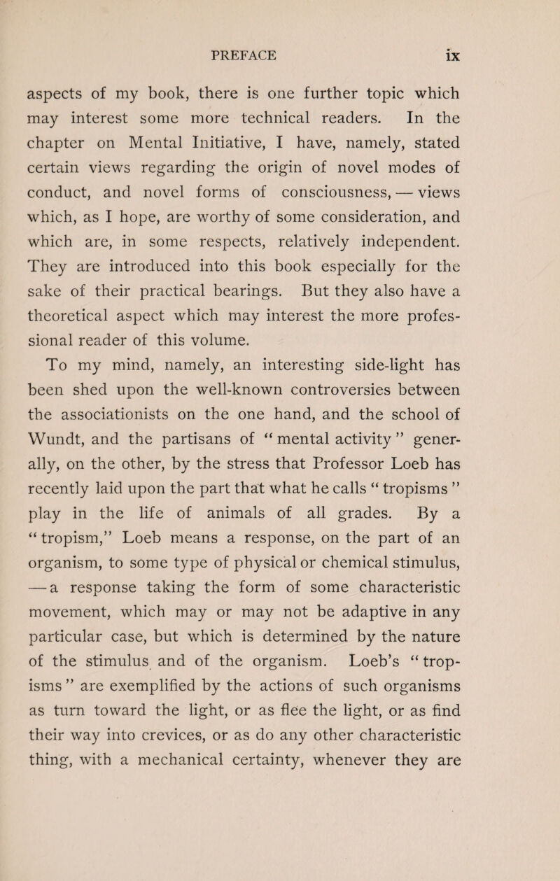 aspects of my book, there is one further topic which may interest some more technical readers. In the chapter on Mental Initiative, I have, namely, stated certain views regarding the origin of novel modes of conduct, and novel forms of consciousness, — views which, as I hope, are worthy of some consideration, and which are, in some respects, relatively independent. They are introduced into this book especially for the sake of their practical bearings. But they also have a theoretical aspect which may interest the more profes¬ sional reader of this volume. To my mind, namely, an interesting side-light has been shed upon the well-known controversies between the associationists on the one hand, and the school of Wundt, and the partisans of “ mental activity ” gener¬ ally, on the other, by the stress that Professor Loeb has recently laid upon the part that what he calls “ tropisms ” play in the life of animals of all grades. By a “ tropism,” Loeb means a response, on the part of an organism, to some type of physical or chemical stimulus, — a response taking the form of some characteristic movement, which may or may not be adaptive in any particular case, but which is determined by the nature of the stimulus and of the organism. Loeb’s “ trop¬ isms ” are exemplified by the actions of such organisms as turn toward the light, or as flee the light, or as find their way into crevices, or as do any other characteristic thing, with a mechanical certainty, whenever they are