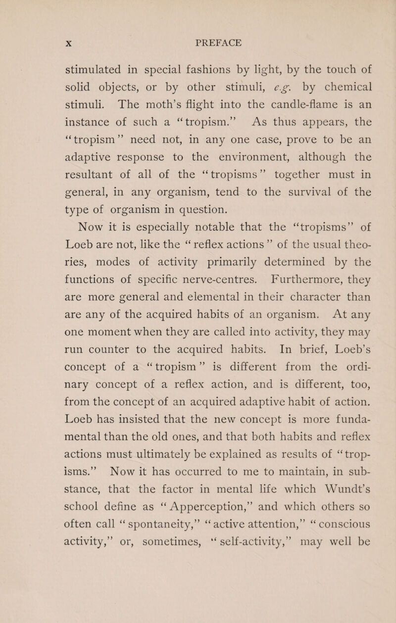 stimulated in special fashions by light, by the touch of solid objects, or by other stimuli, eg. by chemical stimuli. The moth’s flight into the candle-flame is an instance of such a “tropism.” As thus appears, the “tropism” need not, in any one case, prove to be an adaptive response to the environment, although the resultant of all of the “ tropisms ” together must in general, in any organism, tend to the survival of the type of organism in question. Now it is especially notable that the “tropisms” of Loeb are not, like the “ reflex actions ” of the usual theo¬ ries, modes of activity primarily determined by the functions of specific nerve-centres. Furthermore, they are more general and elemental in their character than are any of the acquired habits of an organism. At any one moment when they are called into activity, they may run counter to the acquired habits. In brief, Loeb’s concept of a “ tropism ” is different from the ordi¬ nary concept of a reflex action, and is different, too, from the concept of an acquired adaptive habit of action. Loeb has insisted that the new concept is more funda¬ mental than the old ones, and that both habits and reflex actions must ultimately be explained as results of “ trop¬ isms.” Now it has occurred to me to maintain, in sub¬ stance, that the factor in mental life which Wundt’s school define as “Apperception,” and which others so often call “spontaneity,” “ active attention,” “conscious activity,” or, sometimes, “ self-activity,” may well be