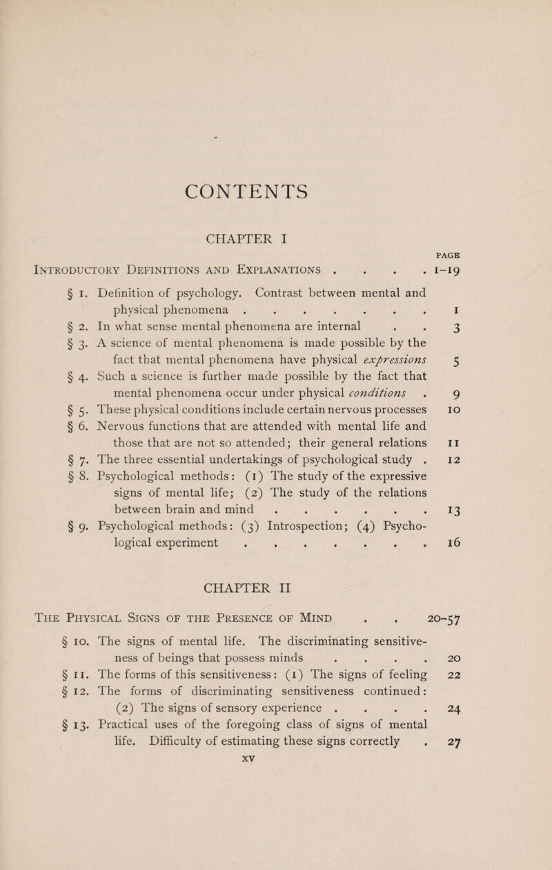 CONTENTS CHAPTER I PAGE Introductory Definitions and Explanations . . . .1-19 § 1. Definition of psychology. Contrast between mental and physical phenomena ....... 1 § 2. In what sense mental phenomena are internal . . 3 § 3. A science of mental phenomena is made possible by the fact that mental phenomena have physical expressions 5 § 4. Such a science is further made possible by the fact that mental phenomena occur under physical conditions . 9 § 5. These physical conditions include certain nervous processes 10 § 6. Nervous functions that are attended with mental life and those that are not so attended; their general relations 11 § 7. The three essential undertakings of psychological study . 12 § 8. Psychological methods: (1) The study of the expressive signs of mental life; (2) The study of the relations between brain and mind . . . . . .13 §9. Psychological methods: (3) Introspection; (4) Psycho¬ logical experiment . . . . . . .16 CHAPTER II The Physical Signs of the Presence of Mind . . 20-57 § 10. The signs of mental life. The discriminating sensitive¬ ness of beings that possess minds .... 20 § 11. The forms of this sensitiveness: (1) The signs of feeling 22 §12. The forms of discriminating sensitiveness continued: (2) The signs of sensory experience .... 24 § 13. Practical uses of the foregoing class of signs of mental life. Difficulty of estimating these signs correctly . 27