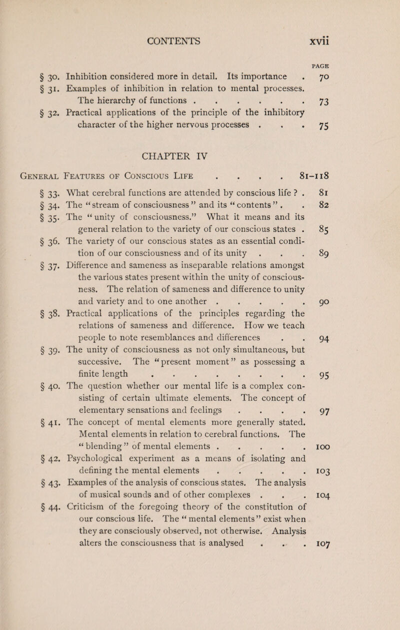 § 30. Inhibition considered more in detail. Its importance § 31. Examples of inhibition in relation to mental processes. The hierarchy of functions ...... § 32. Practical applications of the principle of the inhibitory character of the higher nervous processes . CHAPTER IV General Features of Conscious Life . . . .81 § 33* What cerebral functions are attended by conscious life ? . § 34. The “stream of consciousness” and its “contents” . § 35. The “ unity of consciousness.” What it means and its general relation to the variety of our conscious states . § 36. The variety of our conscious states as an essential condi¬ tion of our consciousness and of its unity § 37. Difference and sameness as inseparable relations amongst the various states present within the unity of conscious¬ ness. The relation of sameness and difference to unity and variety and to one another ..... § 38. Practical applications of the principles regarding the relations of sameness and difference. How we teach people to note resemblances and differences § 39. The unity of consciousness as not only simultaneous, but successive. The “present moment” as possessing a finite length ........ § 40. The question whether our mental life is a complex con¬ sisting of certain ultimate elements. The concept of elementary sensations and feelings .... § 41. The concept of mental elements more generally stated. Mental elements in relation to cerebral functions. The “ blending ” of mental elements ..... § 42. Psychological experiment as a means of isolating and defining the mental elements ..... § 43. Examples of the analysis of conscious states. The analysis of musical sounds and of other complexes . § 44. Criticism of the foregoing theory of the constitution of our conscious life. The “ mental elements” exist when they are consciously observed, not otherwise. Analysis alters the consciousness that is analysed PAGE 70 73 75 -118 81 82 85 89 90 94 95 97 100 103 104 107