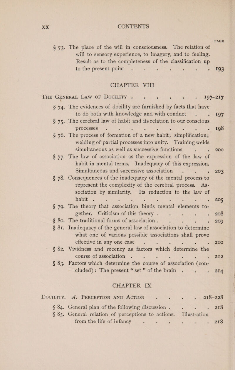 PAGE § 73. The place of the will in consciousness. The relation of will to sensory experience, to imagery, and to feeling. Result as to the completeness of the classification up to the present point.193 CHAPTER VIII The General Law of Docility.197-217 § 74. The evidences of docility are furnished by facts that have to do both with knowledge and with conduct . . 197 § 75. The cerebral law of habit and its relation to our conscious processes ........ . 198 § 76. The process of formation of a new habit; simplification; welding of partial processes into unity. Training welds simultaneous as well as successive functions . . 200 § 77. The law of association as the expression of the law of habit in mental terms. Inadequacy of this expression. Simultaneous and successive association . . . 203 § 78. Consequences of the inadequacy of the mental process to represent the complexity of the cerebral process. As¬ sociation by similarity. Its reduction to the law of habit.205 § 79. The theory that association binds mental elements to¬ gether. Criticism of this theory ..... 208 § 80. The traditional forms of association ..... 209 § 81. Inadequacy of the general law of association to determine what one of various possible associations shall prove effective in any one case . . . . . .210 § 82. Vividness and recency as factors which determine the course of association . . . . . . .212 § 83. Factors which determine the course of association (con¬ cluded) : The present “set ” of the brain . . . 214 CHAPTER IX Docility. A. Perception and Action .... 218-228 § 84. General plan of the following discussion . . . .218 § 85. General relation of perceptions to actions. Illustration from the life of infancy . . . . . .218