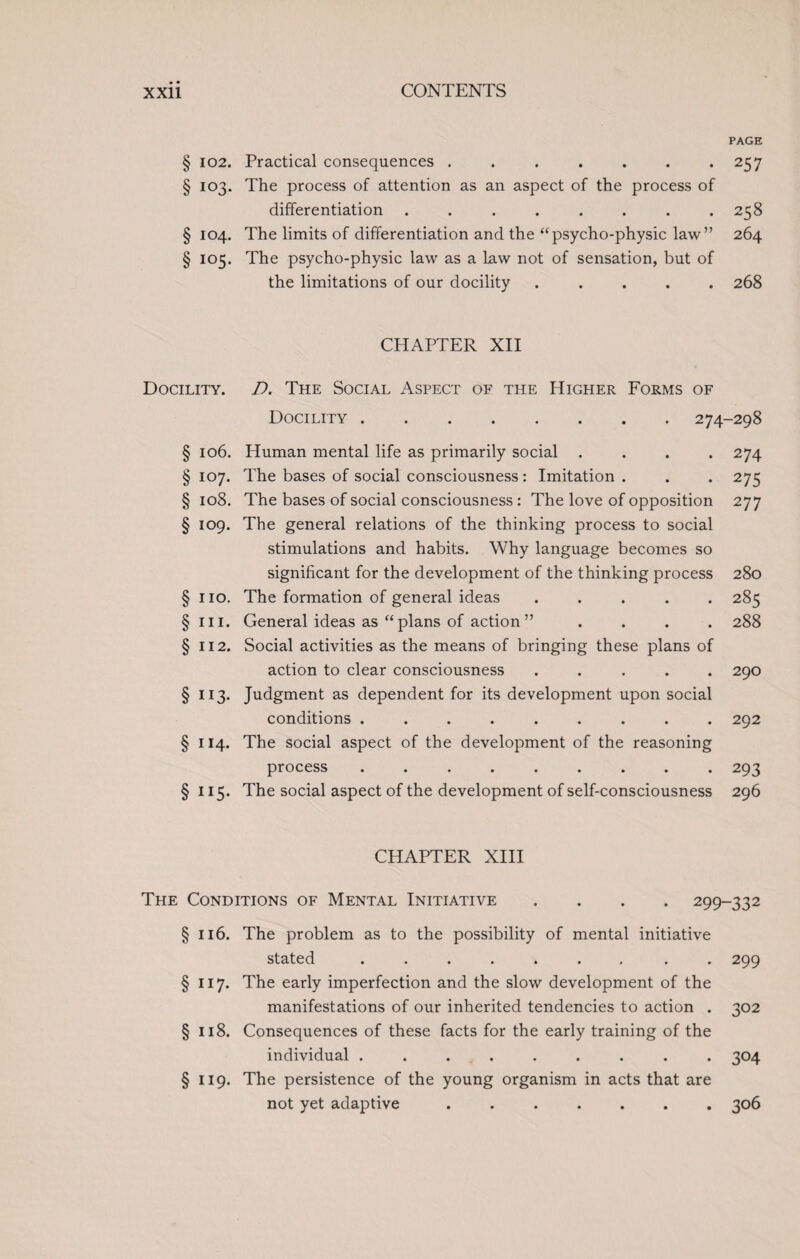 § 102. § IO3. § IO4. § IO5. Docility. § 106. § 107. § 108. § 109. § no. § hi. § 112. § 113* § ii4- § 115- page Practical consequences . . . . . . .257 The process of attention as an aspect of the process of differentiation ........ 258 The limits of differentiation and the “psycho-physic law” 264 The psycho-physic law as a law not of sensation, but of the limitations of our docility ..... 268 CHAPTER XII D. The Social Aspect of the Higher Forms of Docility.274-298 Human mental life as primarily social .... 274 The bases of social consciousness : Imitation . . . 275 The bases of social consciousness: The love of opposition 277 The general relations of the thinking process to social stimulations and habits. Why language becomes so significant for the development of the thinking process 280 The formation of general ideas ..... 285 General ideas as “ plans of action ” .... 288 Social activities as the means of bringing these plans of action to clear consciousness ..... 290 Judgment as dependent for its development upon social conditions ......... 292 The social aspect of the development of the reasoning process ......... 293 The social aspect of the development of self-consciousness 296 CHAPTER XIII The Conditions of Mental Initiative .... 299-332 §116. The problem as to the possibility of mental initiative stated .. 299 § 117. The early imperfection and the slow development of the manifestations of our inherited tendencies to action . 302 § 118. Consequences of these facts for the early training of the individual ......... 304 § 119. The persistence of the young organism in acts that are not yet adaptive . ..306