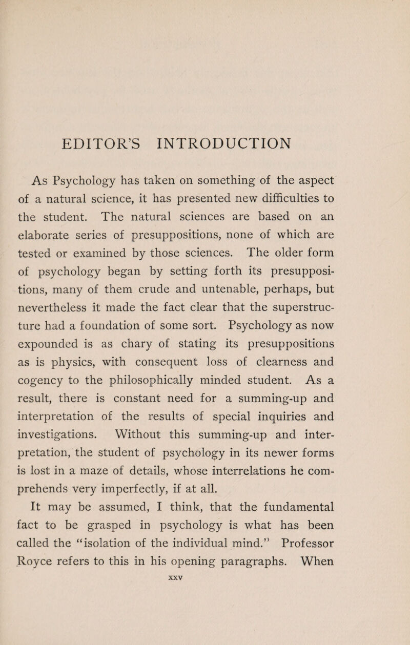 EDITOR’S INTRODUCTION As Psychology has taken on something of the aspect of a natural science, it has presented new difficulties to the student. The natural sciences are based on an elaborate series of presuppositions, none of which are tested or examined by those sciences. The older form of psychology began by setting forth its presupposi¬ tions, many of them crude and untenable, perhaps, but nevertheless it made the fact clear that the superstruc¬ ture had a foundation of some sort. Psychology as now expounded is as chary of stating its presuppositions as is physics, with consequent loss of clearness and cogency to the philosophically minded student. As a result, there is constant need for a summing-up and interpretation of the results of special inquiries and investigations. Without this summing-up and inter¬ pretation, the student of psychology in its newer forms is lost in a maze of details, whose interrelations he com¬ prehends very imperfectly, if at all. It may be assumed, I think, that the fundamental fact to be grasped in psychology is what has been called the “isolation of the individual mind.” Professor Royce refers to this in his opening paragraphs. When