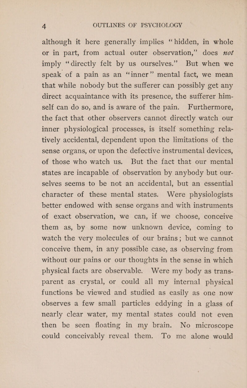 although it here generally implies “ hidden, in whole or in part, from actual outer observation,” does not imply “ directly felt by us ourselves.” But when we speak of a pain as an “inner” mental fact, we mean that while nobody but the sufferer can possibly get any direct acquaintance with its presence, the sufferer him¬ self can do so, and is aware of the pain. Furthermore, the fact that other observers cannot directly watch our inner physiological processes, is itself something rela¬ tively accidental, dependent upon the limitations of the sense organs, or upon the defective instrumental devices, of those who watch us. But the fact that our mental states are incapable of observation by anybody but our¬ selves seems to be not an accidental, but an essential character of these mental states. Were physiologists better endowed with sense organs and with instruments of exact observation, we can, if we choose, conceive them as, by some now unknown device, coming to watch the very molecules of our brains; but we cannot conceive them, in any possible case, as observing from without our pains or our thoughts in the sense in which physical facts are observable. Were my body as trans¬ parent as crystal, or could all my internal physical functions be viewed and studied as easily as one now observes a few small particles eddying in a glass of nearly clear water, my mental states could not even then be seen floating in my brain. No microscope could conceivably reveal them. To me alone would