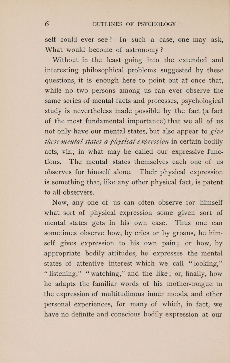 self could ever see ? In such a case, one may ask, What would become of astronomy ? Without in the least going into the extended and interesting philosophical problems suggested by these questions, it is enough here to point out at once that, while no two persons among us can ever observe the same series of mental facts and processes, psychological study is nevertheless made possible by the fact (a fact of the most fundamental importance) that we all of us not only have our mental states, but also appear to give these mental states a physical expressioji in certain bodily acts, viz., in what may be called our expressive func¬ tions. The mental states themselves each one of us observes for himself alone. Their physical expression is something that, like any other physical fact, is patent to all observers. Now, any one of us can often observe for himself what sort of physical expression some given sort of mental states gets in his own case. Thus one can sometimes observe how, by cries or by groans, he him¬ self gives expression to his own pain; or how, by appropriate bodily attitudes, he expresses the mental states of attentive interest which we call “looking,” “ listening,” “ watching,” and the like; or, finally, how he adapts the familiar words of his mother-tongue to the expression of multitudinous inner moods, and other personal experiences, for many of which, in fact, we have no definite and conscious bodily expression at our