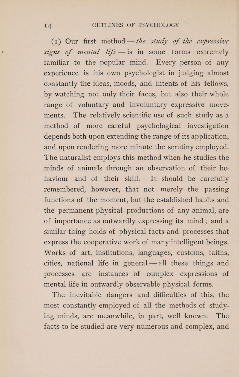 (i) Our first method — the study of the expressive signs of mental life — is in some forms extremely familiar to the popular mind. Every person of any experience is his own psychologist in judging almost constantly the ideas, moods, and intents of his fellows, by watching not only their faces, but also their whole range of voluntary and involuntary expressive move¬ ments. The relatively scientific use of such study as a method of more careful psychological investigation depends both upon extending the range of its application, and upon rendering more minute the scrutiny employed. The naturalist employs this method when he studies the minds of animals through an observation of their be¬ haviour and of their skill. It should be carefully remembered, however, that not merely the passing functions of the moment, but the established habits and the permanent physical productions of any animal, are of importance as outwardly expressing its mind; and a similar thing holds of physical facts and processes that express the cooperative work of many intelligent beings. Works of art, institutions, languages, customs, faiths, cities, national life in general — all these things and processes are instances of complex expressions of mental life in outwardly observable physical forms. The inevitable dangers and difficulties of this, the most constantly employed of all the methods of study¬ ing minds, are meanwhile, in part, well known. The facts to be studied are very numerous and complex, and