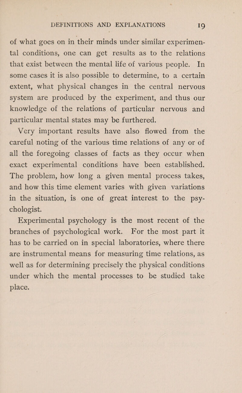 of what goes on in their minds under similar experimen¬ tal conditions, one can get results as to the relations that exist between the mental life of various people. In some cases it is also possible to determine, to a certain extent, what physical changes in the central nervous system are produced by the experiment, and thus our knowledge of the relations of particular nervous and particular mental states may be furthered. Very important results have also flowed from the careful noting of the various time relations of any or of all the foregoing classes of facts as they occur when exact experimental conditions have been established. The problem, how long a given mental process takes, and how this time element varies with given variations in the situation, is one of great interest to the psy¬ chologist. Experimental psychology is the most recent of the branches of psychological work. For the most part it has to be carried on in special laboratories, where there are instrumental means for measuring time relations, as well as for determining precisely the physical conditions under which the mental processes to be studied take place.