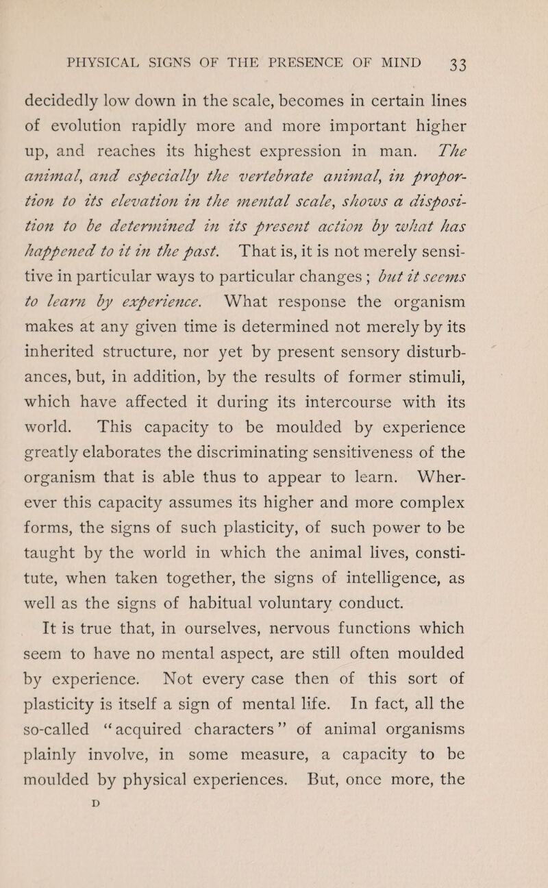 decidedly low down in the scale, becomes in certain lines of evolution rapidly more and more important higher up, and reaches its highest expression in man. The animal, and especially the vertebrate animal, in propor¬ tion to its elevation in the mental scale, shows a disposi¬ tion to be determined in its present action by what has happened to it in the past. That is, it is not merely sensi¬ tive in particular ways to particular changes ; but it seems to learn by experience. What response the organism makes at any given time is determined not merely by its inherited structure, nor yet by present sensory disturb¬ ances, but, in addition, by the results of former stimuli, which have affected it during its intercourse with its world. This capacity to be moulded by experience greatly elaborates the discriminating sensitiveness of the organism that is able thus to appear to learn. Wher¬ ever this capacity assumes its higher and more complex forms, the signs of such plasticity, of such power to be taught by the world in which the animal lives, consti¬ tute, when taken together, the signs of intelligence, as well as the signs of habitual voluntary conduct. It is true that, in ourselves, nervous functions which seem to have no mental aspect, are still often moulded by experience. Not every case then of this sort of plasticity is itself a sign of mental life. In fact, all the so-called “acquired characters” of animal organisms plainly involve, in some measure, a capacity to be moulded by physical experiences. But, once more, the D