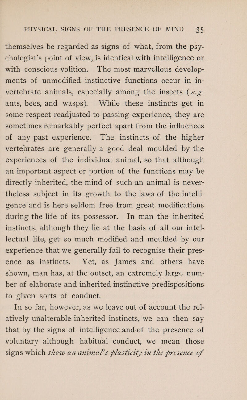 themselves be regarded as signs of what, from the psy¬ chologist’s point of view, is identical with intelligence or with conscious volition. The most marvellous develop¬ ments of unmodified instinctive functions occur in in¬ vertebrate animals, especially among the insects ( e.g. ants, bees, and wasps). While these instincts get in some respect readjusted to passing experience, they are sometimes remarkably perfect apart from the influences of any past experience. The instincts of the higher vertebrates are generally a good deal moulded by the experiences of the individual animal, so that although an important aspect or portion of the functions may be directly inherited, the mind of such an animal is never¬ theless subject in its growth to the laws of the intelli¬ gence and is here seldom free from great modifications during the life of its possessor. In man the inherited instincts, although they lie at the basis of all our intel¬ lectual life, get so much modified and moulded by our experience that we generally fail to recognise their pres¬ ence as instincts. Yet, as James and others have shown, man has, at the outset, an extremely large num¬ ber of elaborate and inherited instinctive predispositions to given sorts of conduct. In so far, however, as we leave out of account the rel¬ atively unalterable inherited instincts, we can then say that by the signs of intelligence and of the presence of voluntary although habitual conduct, we mean those signs which show an animal's plasticity in the presence of