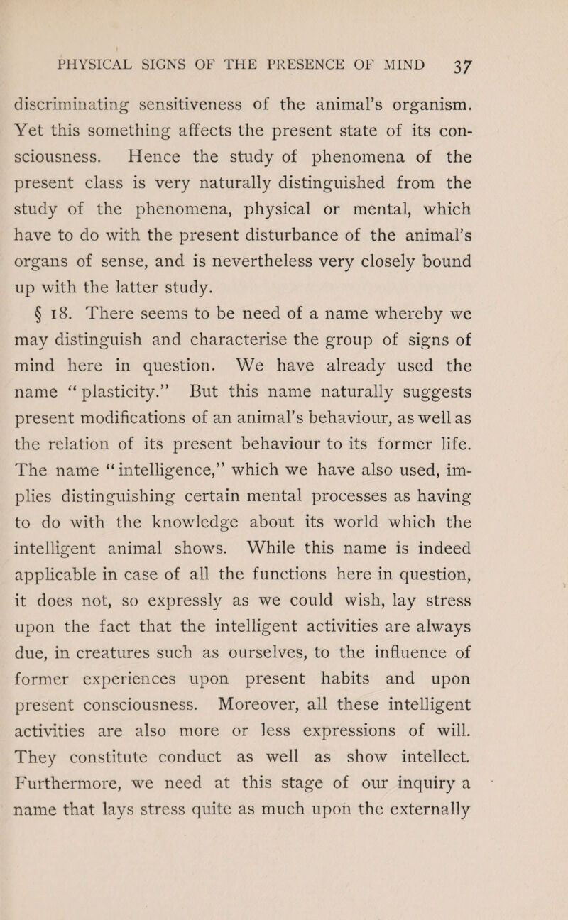 discriminating sensitiveness of the animal’s organism. Yet this something affects the present state of its con¬ sciousness. Hence the study of phenomena of the present class is very naturally distinguished from the study of the phenomena, physical or mental, which have to do with the present disturbance of the animal’s organs of sense, and is nevertheless very closely bound up with the latter study. § 18. There seems to be need of a name whereby we may distinguish and characterise the group of signs of mind here in question. We have already used the name “ plasticity.” But this name naturally suggests present modifications of an animal’s behaviour, as well as the relation of its present behaviour to its former life. The name “intelligence,” which we have also used, im¬ plies distinguishing certain mental processes as having to do with the knowledge about its world which the intelligent animal shows. While this name is indeed applicable in case of all the functions here in question, it does not, so expressly as we could wish, lay stress upon the fact that the intelligent activities are always due, in creatures such as ourselves, to the influence of former experiences upon present habits and upon present consciousness. Moreover, all these intelligent activities are also more or less expressions of will. They constitute conduct as well as show intellect. Furthermore, we need at this stage of our inquiry a name that lays stress quite as much upon the externally