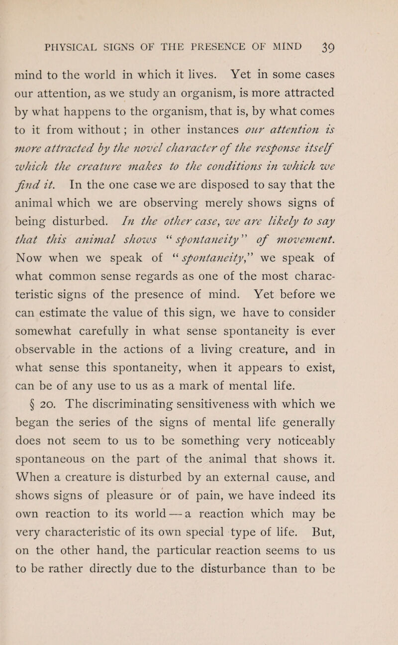 mind to the world in which it lives. Yet in some cases our attention, as we study an organism, is more attracted by what happens to the organism, that is, by what comes to it from without; in other instances our attention is more attracted by the novel character of the response itself which the creature makes to the conditions in which we find it. In the one case we are disposed to say that the animal which we are observing merely shows signs of being disturbed. In the other case, we are likely to say that this a7iimal shows “ spontaneity ” of movement. Now when we speak of “ spontaneityf we speak of what common sense regards as one of the most charac¬ teristic signs of the presence of mind. Yet before we can estimate the value of this sign, we have to consider somewhat carefully in what sense spontaneity is ever observable in the actions of a living creature, and in what sense this spontaneity, when it appears to exist, can be of any use to us as a mark of mental life. § 20. The discriminating sensitiveness with which we began the series of the signs of mental life generally does not seem to us to be something very noticeably spontaneous on the part of the animal that shows it. When a creature is disturbed by an external cause, and » shows signs of pleasure or of pain, we have indeed its own reaction to its world — a reaction which may be very characteristic of its own special type of life. But, on the other hand, the particular reaction seems to us to be rather directly due to the disturbance than to be