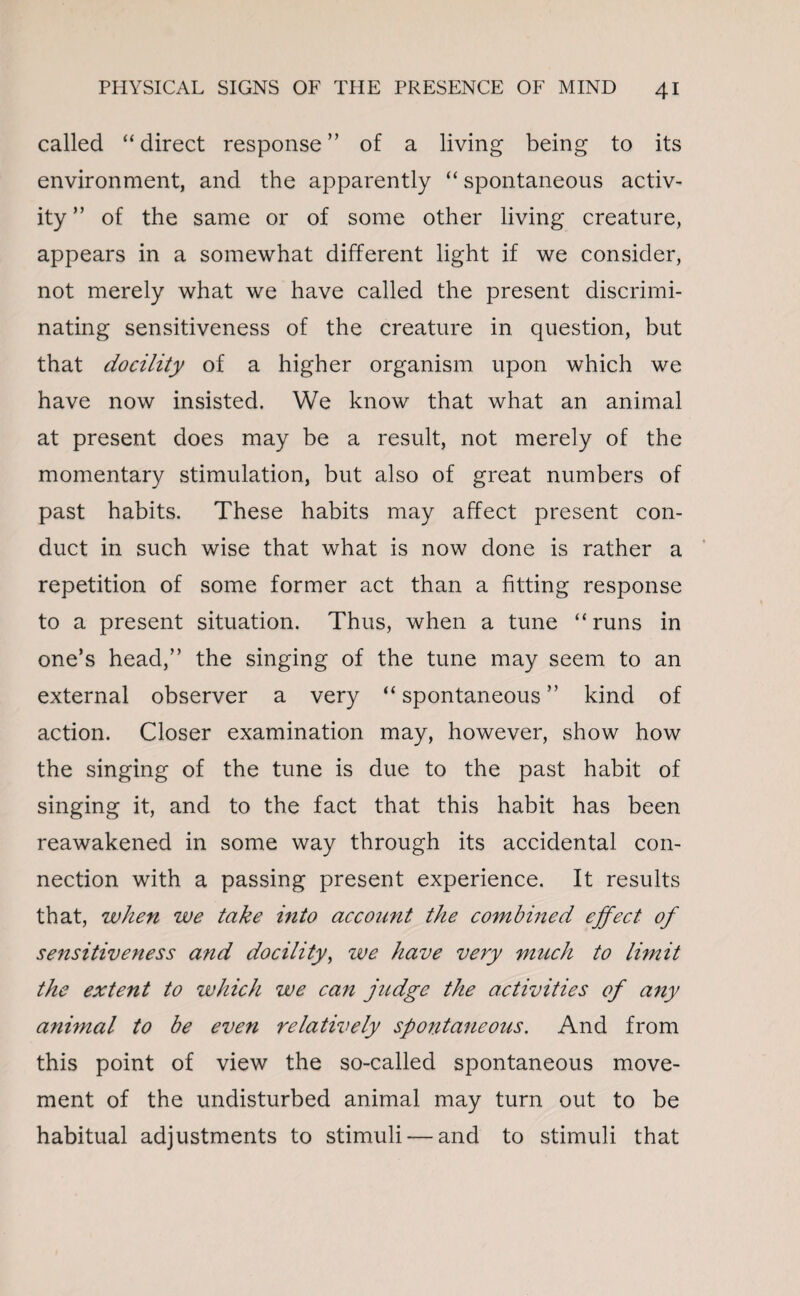 called “ direct response ” of a living being to its environment, and the apparently “ spontaneous activ¬ ity ” of the same or of some other living creature, appears in a somewhat different light if we consider, not merely what we have called the present discrimi¬ nating sensitiveness of the creature in question, but that docility of a higher organism upon which we have now insisted. We know that what an animal at present does may be a result, not merely of the momentary stimulation, but also of great numbers of past habits. These habits may affect present con¬ duct in such wise that what is now done is rather a repetition of some former act than a fitting response to a present situation. Thus, when a tune “ runs in one’s head,” the singing of the tune may seem to an external observer a very “ spontaneous ” kind of action. Closer examination may, however, show how the singing of the tune is due to the past habit of singing it, and to the fact that this habit has been reawakened in some way through its accidental con¬ nection with a passing present experience. It results that, when we take into account the combined effect of sensitiveness and docility, we have very much to limit the extent to which we can judge the activities of any animal to be even relatively spontaneous. And from this point of view the so-called spontaneous move¬ ment of the undisturbed animal may turn out to be habitual adjustments to stimuli — and to stimuli that