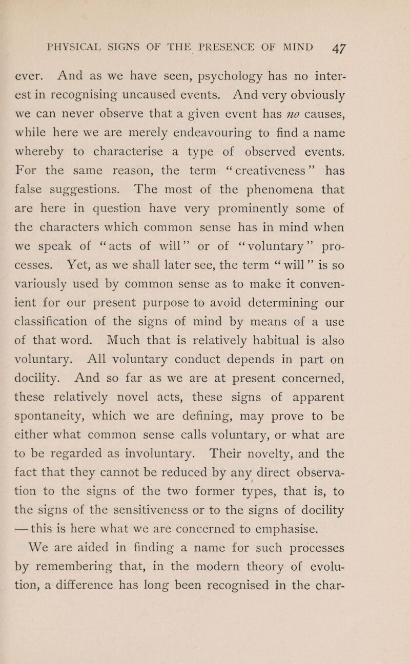 ever. And as we have seen, psychology has no inter¬ est in recognising uncaused events. And very obviously we can never observe that a given event has no causes, while here we are merely endeavouring to find a name whereby to characterise a type of observed events. For the same reason, the term “creativeness” has false suggestions. The most of the phenomena that are here in question have very prominently some of the characters which common sense has in mind when we speak of “acts of will” or of “voluntary” pro¬ cesses. Yet, as we shall later see, the term “ will ” is so variously used by common sense as to make it conven¬ ient for our present purpose to avoid determining our classification of the signs of mind by means of a use of that word. Much that is relatively habitual is also voluntary. All voluntary conduct depends in part on docility. And so far as we are at present concerned, these relatively novel acts, these signs of apparent spontaneity, which we are defining, may prove to be either what common sense calls voluntary, or what are to be regarded as involuntary. Their novelty, and the fact that they cannot be reduced by any direct observa¬ tion to the signs of the two former types, that is, to the signs of the sensitiveness or to the signs of docility — this is here what we are concerned to emphasise. We are aided in finding a name for such processes by remembering that, in the modern theory of evolu¬ tion, a difference has long been recognised in the char-