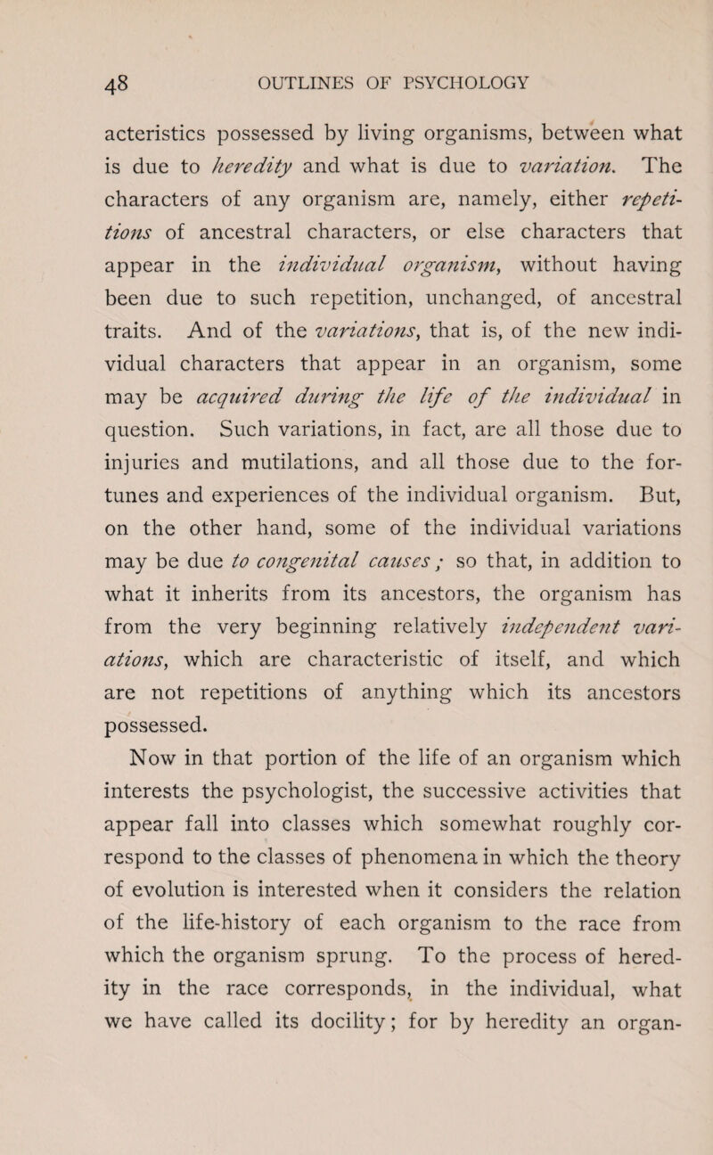 acteristics possessed by living organisms, between what is due to heredity and what is due to variation. The characters of any organism are, namely, either repeti¬ tions of ancestral characters, or else characters that appear in the individual organism, without having been due to such repetition, unchanged, of ancestral traits. And of the variations, that is, of the new indi¬ vidual characters that appear in an organism, some may be acquired during the life of the individual in question. Such variations, in fact, are all those due to injuries and mutilations, and all those due to the for¬ tunes and experiences of the individual organism. But, on the other hand, some of the individual variations may be due to congenital causes; so that, in addition to what it inherits from its ancestors, the organism has from the very beginning relatively independe?it vari¬ ations, which are characteristic of itself, and which are not repetitions of anything which its ancestors possessed. Now in that portion of the life of an organism which interests the psychologist, the successive activities that appear fall into classes which somewhat roughly cor¬ respond to the classes of phenomena in which the theory of evolution is interested when it considers the relation of the life-history of each organism to the race from which the organism sprung. To the process of hered¬ ity in the race corresponds, in the individual, what we have called its docility; for by heredity an organ-