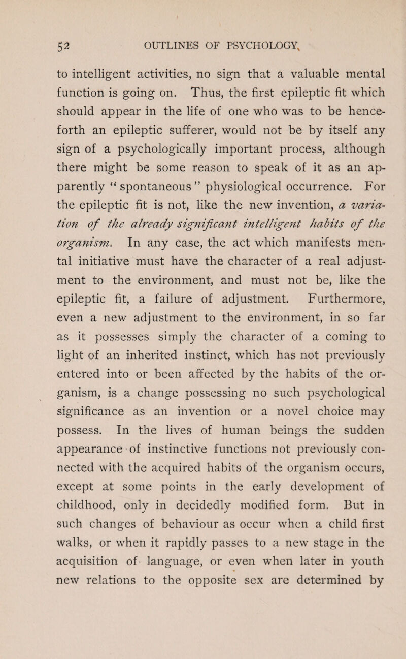 to intelligent activities, no sign that a valuable mental function is going on. Thus, the first epileptic fit which should appear in the life of one who was to be hence¬ forth an epileptic sufferer, would not be by itself any sign of a psychologically important process, although there might be some reason to speak of it as an ap¬ parently “ spontaneous ” physiological occurrence. For the epileptic fit is not, like the new invention, a varia¬ tion of the already significant intelligent habits of the organism. In any case, the act which manifests men¬ tal initiative must have the character of a real adjust¬ ment to the environment, and must not be, like the epileptic fit, a failure of adjustment. Furthermore, even a new adjustment to the environment, in so far as it possesses simply the character of a coming to light of an inherited instinct, which has not previously entered into or been affected by the habits of the or¬ ganism, is a change possessing no such psychological significance as an invention or a novel choice may possess. In the lives of human beings the sudden appearance of instinctive functions not previously con¬ nected with the acquired habits of the organism occurs, except at some points in the early development of childhood, only in decidedly modified form. But in such changes of behaviour as occur when a child first walks, or when it rapidly passes to a new stage in the acquisition of language, or even when later in youth new relations to the opposite sex are determined by