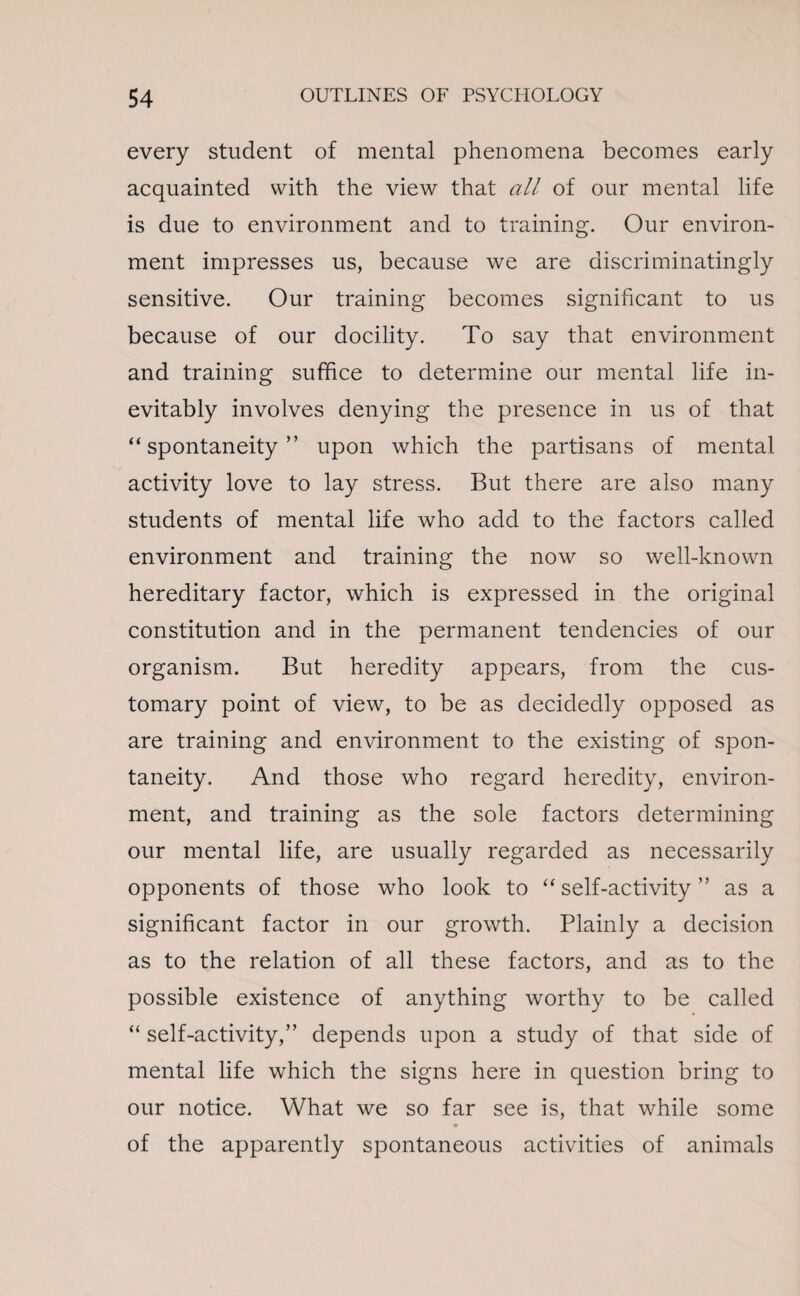 every student of mental phenomena becomes early acquainted with the view that all of our mental life is due to environment and to training. Our environ¬ ment impresses us, because we are discriminatingly sensitive. Our training becomes significant to us because of our docility. To say that environment and training suffice to determine our mental life in¬ evitably involves denying the presence in us of that “spontaneity” upon which the partisans of mental activity love to lay stress. But there are also many students of mental life who add to the factors called environment and training the now so well-known hereditary factor, which is expressed in the original constitution and in the permanent tendencies of our organism. But heredity appears, from the cus¬ tomary point of view, to be as decidedly opposed as are training and environment to the existing of spon¬ taneity. And those who regard heredity, environ¬ ment, and training as the sole factors determining our mental life, are usually regarded as necessarily opponents of those who look to “self-activity” as a significant factor in our growth. Plainly a decision as to the relation of all these factors, and as to the possible existence of anything worthy to be called “ self-activity,” depends upon a study of that side of mental life which the signs here in question bring to our notice. What we so far see is, that while some of the apparently spontaneous activities of animals