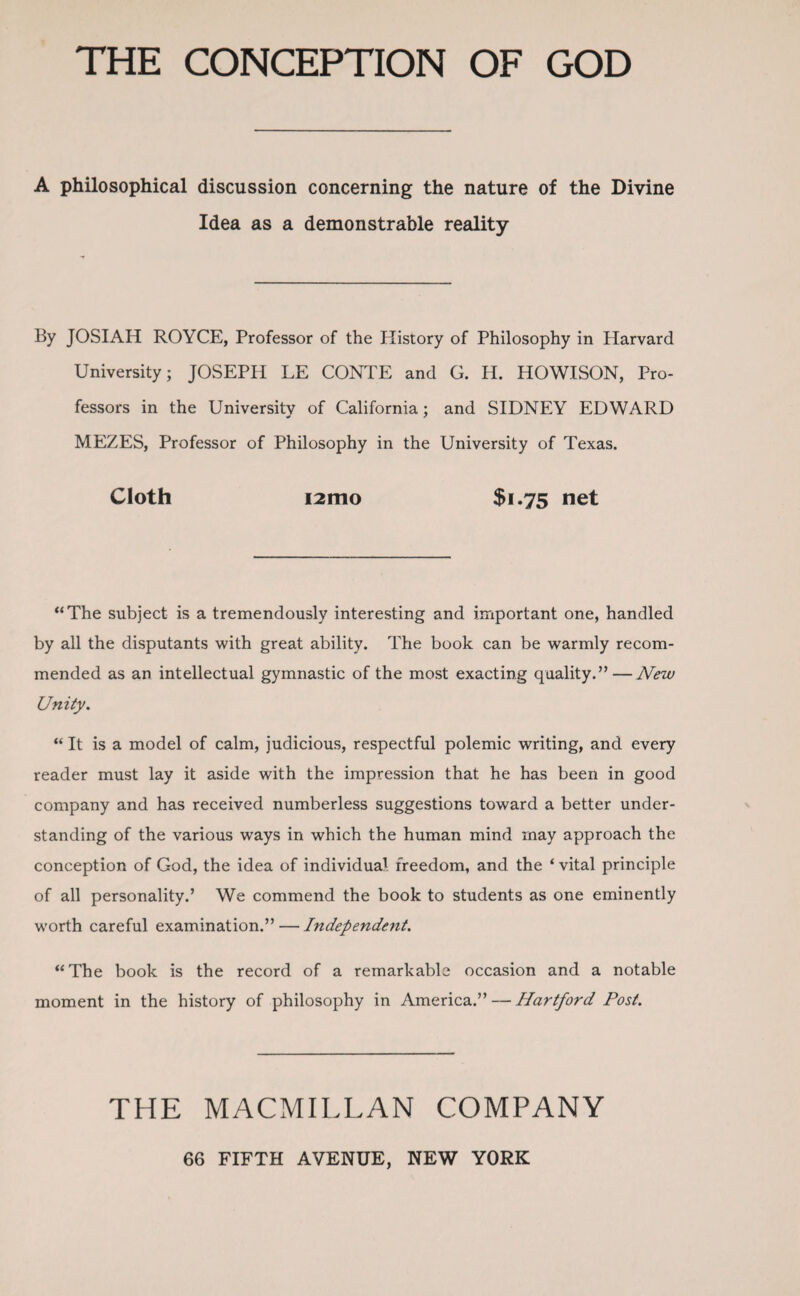 THE CONCEPTION OF GOD A philosophical discussion concerning the nature of the Divine Idea as a demonstrable reality By JOSIAH ROYCE, Professor of the History of Philosophy in Harvard University; JOSEPH LE CONTE and G. H. HOWISON, Pro¬ fessors in the University of California; and SIDNEY EDWARD MEZES, Professor of Philosophy in the University of Texas. Cloth i2mo $i-75 net “The subject is a tremendously interesting and important one, handled by all the disputants with great ability. The book can be warmly recom¬ mended as an intellectual gymnastic of the most exacting quality.”—New Unity. “ It is a model of calm, judicious, respectful polemic writing, and every reader must lay it aside with the impression that he has been in good company and has received numberless suggestions toward a better under¬ standing of the various wrays in which the human mind may approach the conception of God, the idea of individual freedom, and the ‘ vital principle of all personality.’ We commend the book to students as one eminently worth careful examination.” — Independent. “ The book is the record of a remarkable occasion and a notable moment in the history of philosophy in America.” — Hartford Post. THE MACMILLAN COMPANY