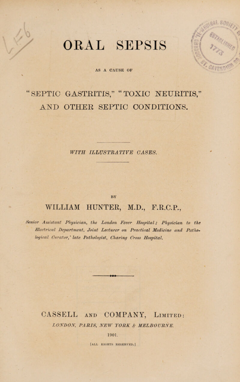 ORAL SEPSIS k \ AS A CAUSE OF % “SEPTIC GASTRITIS,” “TOXIC NEURITIS,” AND OTHER SEPTIC CONDITIONS. WITH ILLUSTRATIVE GASES. BY WILLIAM HUNTER, M.D., F.R.C.P., Senior Assistant Physician, the London Fever Hospital; Physician to the Electrical Department, Joint Lecturer on Practical Medicine and Patho¬ logical Curator,' late Pathologist, Charing Cross Hospital. CASSELL and COMPANY, Limited: LONDON; PAP/N, iVPIF YORK $ MELBOURNE. 1901. [all rights reserved.]