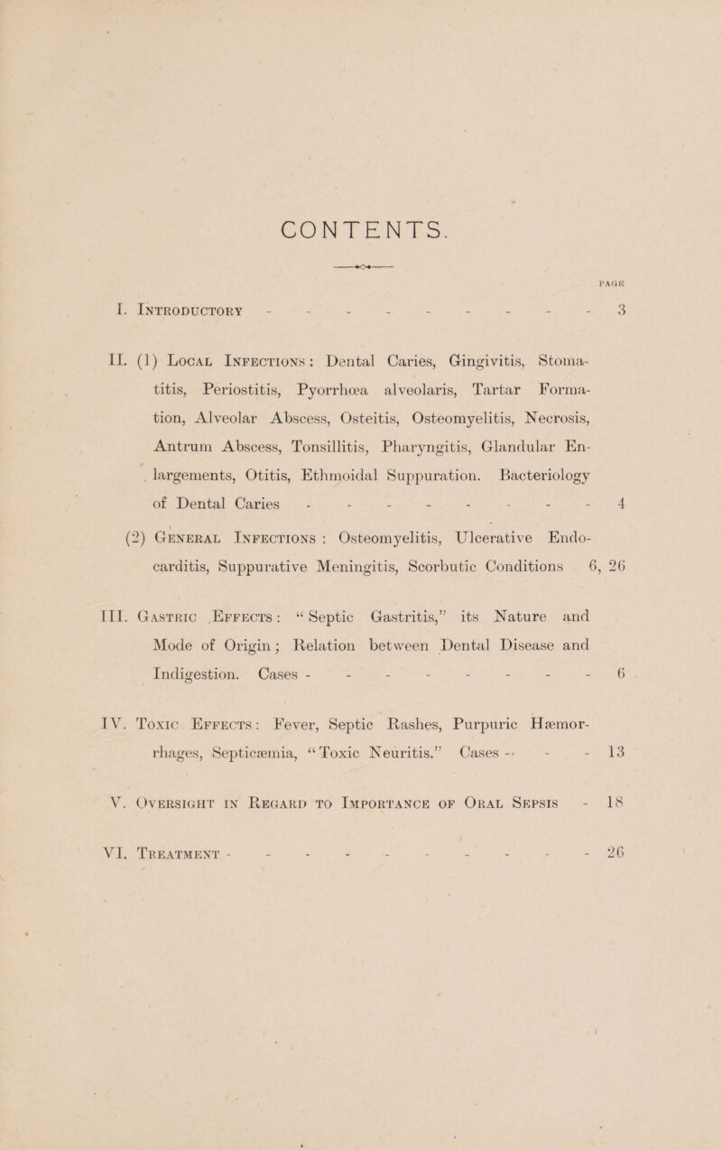 CONTENTS. -*o«- I. Introductory ------- II. (1) Local Infections: Dental Caries, Gingivitis, Stoma¬ titis, Periostitis, Pyorrhoea alveolaris, Tartar Forma¬ tion, Alveolar Abscess, Osteitis, Osteomyelitis, Necrosis, Antrum Abscess, Tonsillitis, Pharyngitis, Glandular En- . largements, Otitis, Ethmoidal Suppuration. Bacteriology of Dental Caries - - - - % (2) General Infections : Osteomyelitis, Ulcerative Endo¬ carditis, Suppurative Meningitis, Scorbutic Conditions 6 III. Gastric Effects : “ Septic Gastritis,” its Nature and Mode of Origin; Relation between Dental Disease and Indigestion. Cases -------- IV. Toxic Effects: Fever, Septic Rashes, Purpuric Haemor¬ rhages, Septicaemia, “Toxic Neuritis.” Cases-' V. Oversight in R,egard to Importance of Oral Sepsis I’AGK 3 4 , 26 6 13 18 VI. Treatment - 26