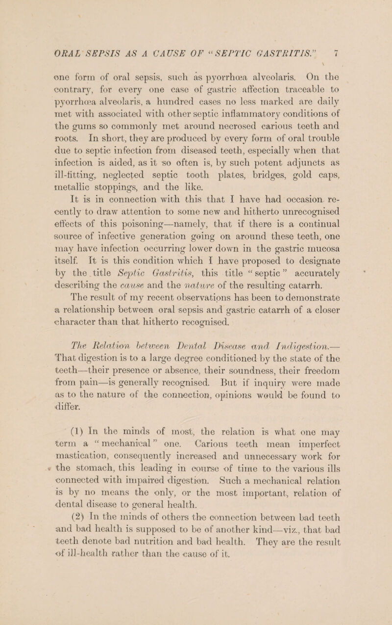 \ one form of oral sepsis, such as pyorrhoea alveolaris. On the contrary, for every one case of gastric affection traceable to pyorrhoea alveolaris, a hundred cases no less marked are daily met with associated with other septic inflammatory conditions of the gums so commonly met around necrosed carious teeth and roots. In short, they are produced by every form of oral trouble due to septic infection from diseased teeth, especially when that infection is aided, as it so often is, by such potent adjuncts as ill-fitting, neglected septic tooth plates, bridges, gold caps, metallic stoppings, and the like. It is in connection with this that I have had occasion, re¬ cently to draw attention to some new and hitherto unrecognised effects of this poisoning—namely, that if there is a continual source of infective generation going on around these teeth, one may have infection occurring lower down in the gastric mucosa itself. It is this condition which I have proposed to designate by the title Septic Gastritis, this title “ septic ” accurately describing the cause and the nature of the resulting catarrh. The result of my recent observations has been to demonstrate a relationship between oral sepsis and gastric catarrh of a closer character than that hitherto recognised. The Relation between Dental Disease and Indigestion.— That digestion is to a large degree conditioned by the state of the teeth—their presence or absence, their soundness, their freedom from pain—is generally recognised. But if inquiry were made as to the nature of the connection, opinions would be found to differ. (1) In the minds of most, the relation is what one may term a “ mechanical ” one. Carious teeth mean imperfect mastication, consequently increased and unnecessary work for the stomach, this leading in course of time to the various ills connected with impaired digestion. Such a mechanical relation is by no means the only, or the most important, relation of dental disease to general health. (2) In the minds of others the connection between bad teeth and bad health is supposed to be of another kind—viz., that bad teeth denote bad nutrition and bad health. They are the result of ill-health rather than the cause of it.