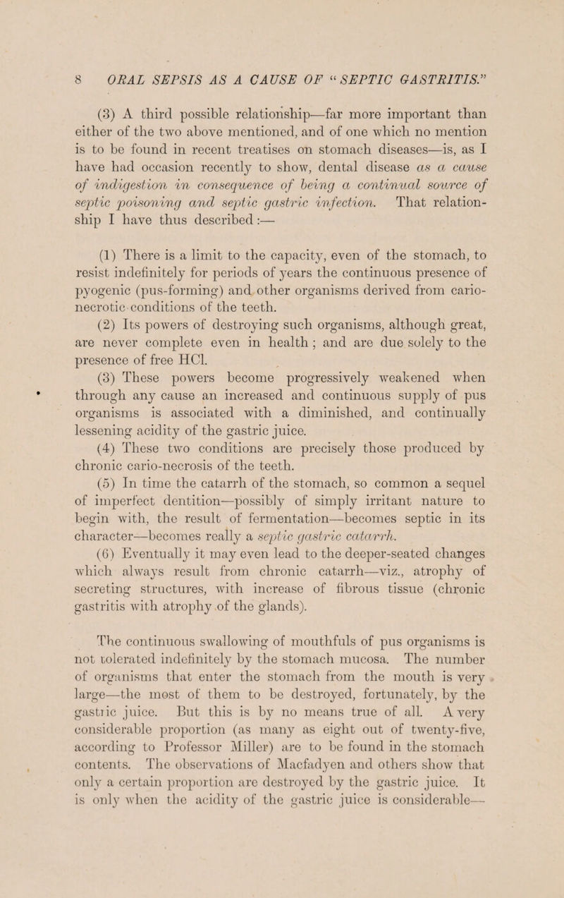 (3) A third possible relationship-—far more important than either of the two above mentioned, and of one which no mention is to be found in recent treatises on stomach diseases—is, as I have had occasion recently to show, dental disease as a cause of indigestion in consequence of being a continual source of septic poisoning and septic gastric infection. That relation¬ ship I have thus described:— (1) There is a limit to the capacity, even of the stomach, to resist indefinitely for periods of years the continuous presence of pyogenic (pus-forming) and other organisms derived from cario- necrotic conditions of the teeth. (2) Its powers of destroying such organisms, although great, are never complete even in health ; and are due solely to the presence of free HC1. (3) These powers become progressively weakened when through any cause an increased and continuous supply of pus organisms is associated with a diminished, and continually lessening acidity of the gastric juice. (4) These two conditions are precisely those produced by chronic cario-necrosis of the teeth. (5) In time the catarrh of the stomach, so common a sequel of imperfect dentition—possibly of simply irritant nature to begin with, the result of fermentation—becomes septic in its character—becomes really a septic gastric catarrh. (6) Eventually it may even lead to the deeper-seated changes which always result from chronic catarrh—viz., atrophy of secreting structures, with increase of fibrous tissue (chronic gastritis with atrophy of the glands). The continuous swallowing of mouthfuls of pus organisms is not tolerated indefinitely by the stomach mucosa. The number of organisms that enter the stomach from the mouth is very large—the most of them to be destroyed, fortunately, b}^ the gastric juice. But this is by no means true of all. Avery considerable proportion (as many as eight out of twenty-five, according to Professor Miller) are to be found in the stomach contents. The observations of Macfadyen and others show that only a certain proportion are destroyed by the gastric juice. It is only when the acidity of the gastric juice is considerable—