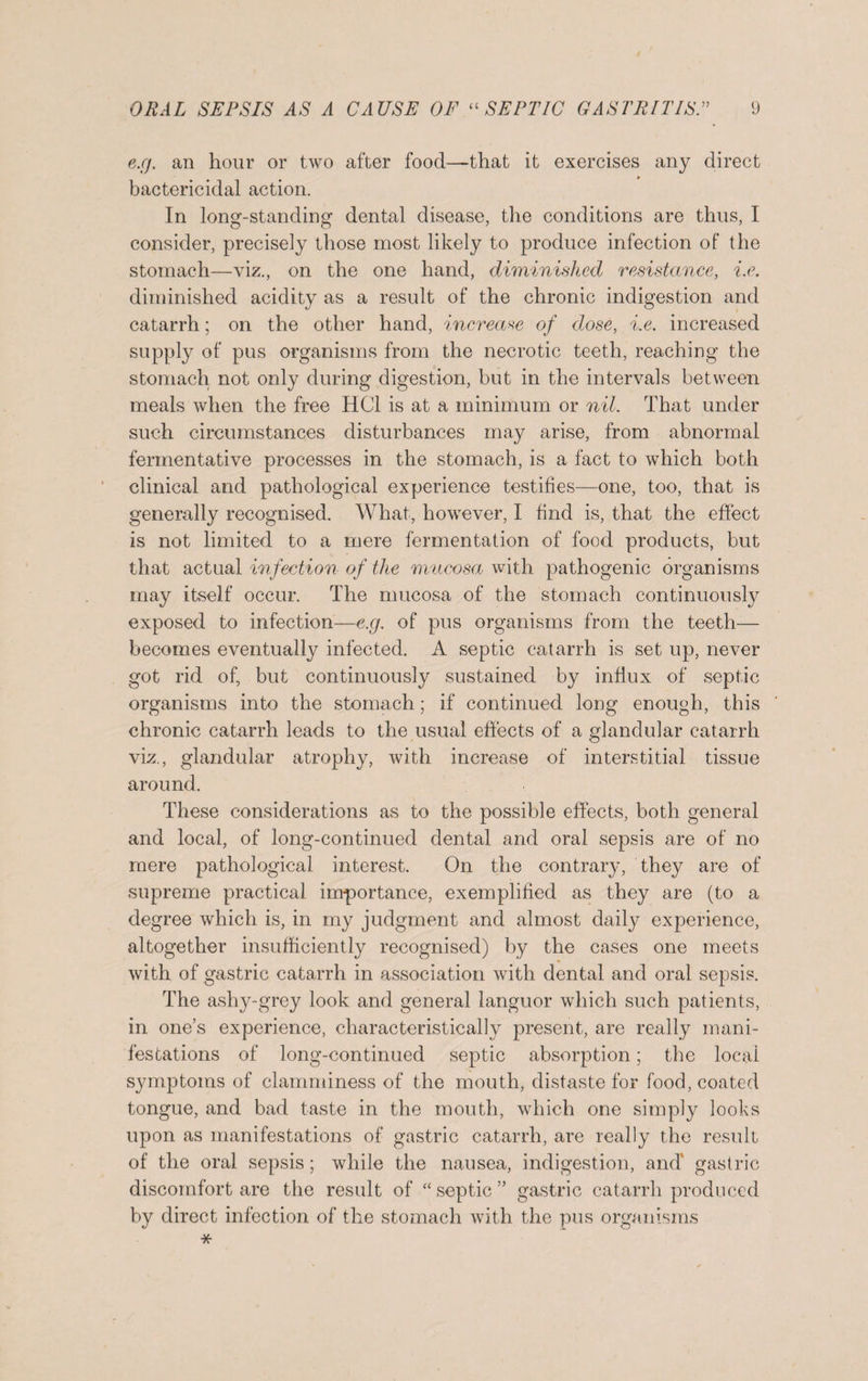 e.g. an hour or two after food—that it exercises any direct bactericidal action. In long-standing dental disease, the conditions are thus, I consider, precisely those most likely to produce infection of the stomach—viz., on the one hand, diminished resistance, i.e. diminished acidity as a result of the chronic indigestion and catarrh; on the other hand, increase of dose, i.e. increased supply of pus organisms from the necrotic teeth, reaching the stomach not only during digestion, but in the intervals between meals when the free HC1 is at a minimum or nil. That under such circumstances disturbances may arise, from abnormal fermentative processes in the stomach, is a fact to which both clinical and pathological experience testifies—one, too, that is generally recognised. What, however, I find is, that the effect is not limited to a mere fermentation of food products, but that actual infection of the mucosa with pathogenic organisms may itself occur. The mucosa of the stomach continuously exposed to infection—e.g. of pus organisms from the teeth— becomes eventually infected. A septic catarrh is set up, never got rid of, but continuously sustained by influx of septic organisms into the stomach; if continued long enough, this chronic catarrh leads to the usual effects of a glandular catarrh viz., glandular atrophy, with increase of interstitial tissue around. These considerations as to the possible effects, both general and local, of long-continued dental and oral sepsis are of no mere pathological interest. On the contrary, they are of supreme practical importance, exemplified as they are (to a degree which is, in my judgment and almost daily experience, altogether insufficiently recognised) by the cases one meets with of gastric catarrh in association with dental and oral sepsis. The ashy-grey look and general languor which such patients, in one’s experience, characteristically present, are really mani¬ festations of long-continued septic absorption; the local symptoms of clamminess of the mouth, distaste for food, coated tongue, and bad taste in the mouth, which one simply looks upon as manifestations of gastric catarrh, are really the result of the oral sepsis; while the nausea, indigestion, and' gastric discomfort are the result of “septic” gastric catarrh produced by direct infection of the stomach with the pus organisms