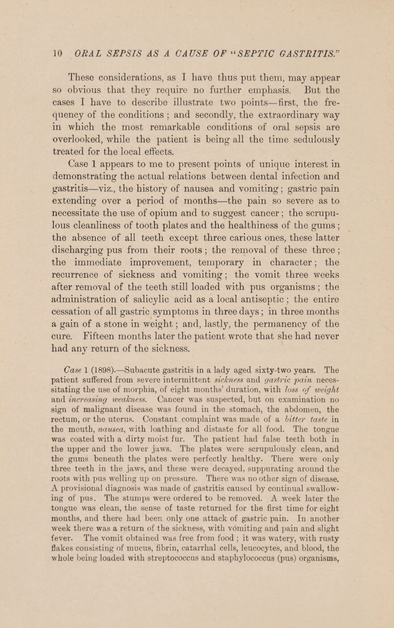 These considerations, as I have thus put them, may appear so obvious that they require no further emphasis. But the cases I have to describe illustrate two points—first, the fre¬ quency of the conditions ; and secondly, the extraordinary way in which the most remarkable conditions of oral sepsis are overlooked, while the patient is being all the time sedulously treated for the local effects. Case 1 appears to me to present points of unique interest in demonstrating the actual relations between dental infection and gastritis—viz., the history of nausea and vomiting; gastric pain extending over a period of months—the pain so severe as to necessitate the use of opium and to suggest cancer; the scrupu¬ lous cleanliness of tooth plates and the healthiness of the gums ; the absence of all teeth except three carious ones, these latter discharging pus from their roots ; the removal of these three ; the immediate improvement, temporary in character; the recurrence of sickness and vomiting; the vomit three weeks after removal of the teeth still loaded with pus organisms; the administration of salicylic acid as a local antiseptic ; the entire cessation of all gastric symptoms in three days; in three months a gain of a stone in weight; and, lastly, the permanency of the cure. Fifteen months later the patient wrote that she had never had any return of the sickness. Case 1 (1898).—Subacute gastritis in a lady aged sixty-two years. The patient suffered from severe intermittent sickness and gastric pain neces¬ sitating the use of morphia, of eight months’ duration, with loss of weight and increasing weakness. Cancer was suspected, but on examination no sign of malignant disease wras found in the stomach, the abdomen, the rectum, or the uterus. Constant complaint was made of a bitter taste in the mouth, nausea, with loathing and distaste for all food. The tongue was coated with a dirty moist fur. The patient had false teeth both in the upper and the lower jaws. The plates were scrupulously clean, and the gums beneath the plates were perfectly healthy. There were only three teeth in the jaw7s, and these were decayed, suppurating around the roots with pus welling up on pressure. There was no other sign of disease. A provisional diagnosis vTas made of gastritis caused by continual swallow¬ ing of pus. The stumps were ordered to be removed. A week later the tongue was clean, the sense of taste returned for the first time for eight months, and there had been only one attack of gastric pain. In another wTeek there was a return of the sickness, with vomiting and pain and slight fever. The vomit obtained was free from food ; it wras watery, with rusty flakes consisting of mucus, fibrin, catarrhal cells, leucocytes, and blood, the whole being loaded with streptococcus and staphylococcus (pus) organisms,