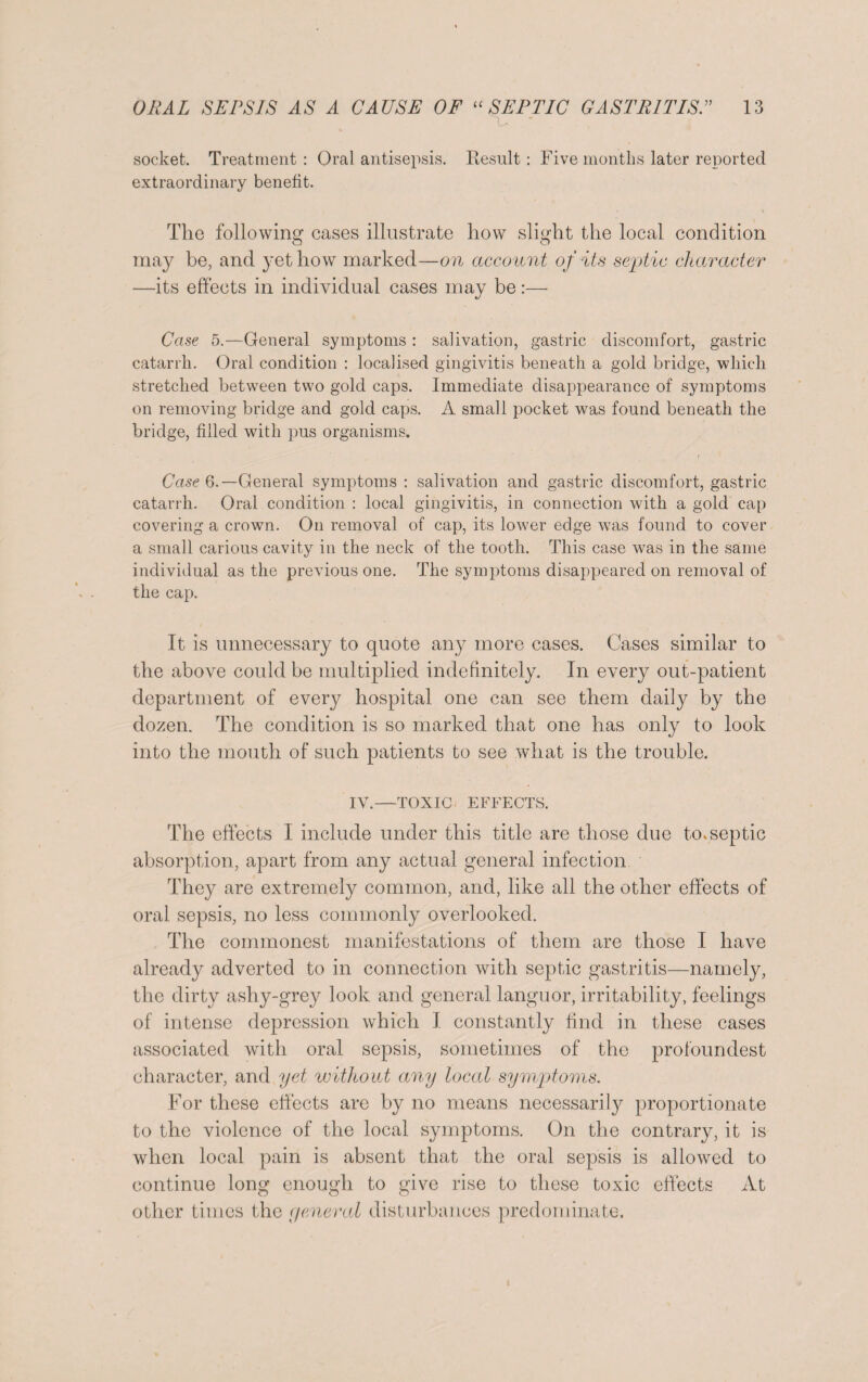 x. ' socket. Treatment : Oral antisepsis. Result: Five months later reported extraordinary benefit. The following cases illustrate how slight the local condition may be, and yet how marked—on account of its septic character —its effects in individual cases may be :—• Case 5.—General symptoms: salivation, gastric discomfort, gastric catarrh. Oral condition : localised gingivitis beneath a gold bridge, which stretched between two gold caps. Immediate disappearance of symptoms on removing bridge and gold caps. A small pocket was found beneath the bridge, filled with pus organisms. t Case 6.— General symptoms : salivation and gastric discomfort, gastric catarrh. Oral condition : local gingivitis, in connection with a gold cap covering a crown. On removal of cap, its lower edge was found to cover a small carious cavity in the neck of the tooth. This case was in the same individual as the previous one. The symptoms disappeared on removal of the cap. It is unnecessary to quote any more cases. Cases similar to the above could be multiplied indefinitely. In every out-patient department of every hospital one can see them daily by the dozen. The condition is so marked that one has only to look into the mouth of such patients to see what is the trouble. IV.—TOXIC EFFECTS. The effects I include under this title are those due to. septic absorption, apart from any actual general infection They are extremely common, and, like all the other effects of oral sepsis, no less commonly overlooked. The commonest manifestations of them are those I have already adverted to in connection with septic gastritis—namely, the dirty ashy-grey look and general languor, irritability, feelings of intense depression which I constantly find in these cases associated with oral sepsis, sometimes of the profoundest character, and yet without any local symptoms. For these effects are by no means necessarily proportionate to the violence of the local symptoms. On the contrary, it is when local pain is absent that the oral sepsis is allowed to continue long enough to give rise to these toxic effects At other times the ycncral disturbances predominate.