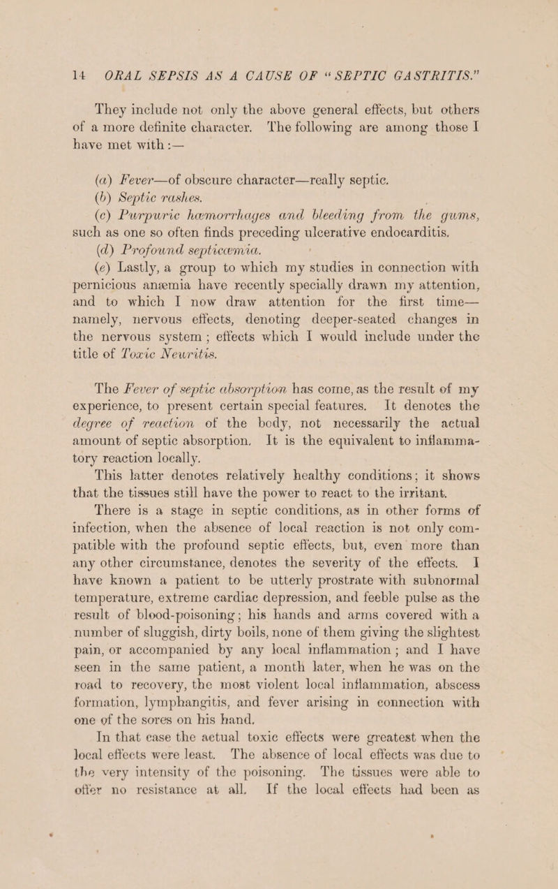 They include not only the above general effects, but others of a more definite character. The following are among those I have met with (a) Fever—of obscure character—really septic. (b) Septic rashes. (c) Purpuric haemorrhages and bleeding from the gums, such as one so often finds preceding ulcerative endocarditis. (d) Profound septiccemia. (e) Lastly, a group to which my studies in connection with pernicious anaemia have recently specially drawn my attention, and to which I now draw attention for the first time—- namely, nervous effects, denoting deeper-seated changes in the nervous system ; effects which I would include under the title of Toxic Neuritis. The Fever of septic absorption has come, as the result of my experience, to present certain special features. It denotes the degree of reaction of the body, not necessarily the actual amount of septic absorption. It is the equivalent to inflamma¬ tory reaction locally. This latter denotes relatively healthy conditions; it shows that the tissues still have the power to react to the irritant. There is a stage in septic conditions, as in other forms of infection, when the absence of local reaction is not only com¬ patible with the profound septic effects, but, even more than any other circumstance, denotes the severity of the effects. I have known a patient to be utterly prostrate with subnormal temperature, extreme cardiac depression, and feeble pulse as the result of blood-poisoning; his hands and arms covered with a number of sluggish, dirty boils, none of them giving the slightest pain, or accompanied by any local inflammation ; and I have seen in the same patient, a month later, when he was on the road to recovery, the most violent local inflammation, abscess formation, lymphangitis, and fever arising in connection with one of the sores on his hand. In that case the actual toxic effects were greatest when the local effects were least. The absence of local effects was due to the very intensity of the poisoning. The tissues were able to offer no resistance at all. If the local effects had been as