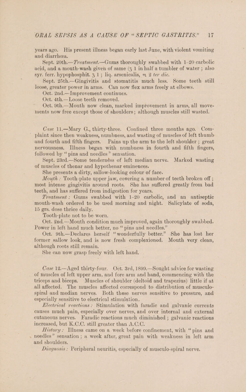 years ago. His present illness began early last June, with violent vomiting and diarrhoea. Sept. 20th.—Treatment.—Gums thoroughly swabbed with 1-20 carbolic acid, and a mouth-wash given of same (5 1 in half a tumbler of water ; also syr. ferr. hypophospbit. 5 1 ; liq. arsenicalis, m 2 ter die. Sept. 2oth.—Gingivitis and stomatitis much less. Some teeth still loose, greater power in arms. Can now Ilex arms freely at elbows. Oct. 2nd.—Improvement continues. Oct. 4th.—Loose teeth removed. Oct. 9th.—Mouth now clean, marked improvement in arms, all move¬ ments now free except those of shoulders; although muscles still wasted. Case 11.—Mary G., thirty-three. Confined three months ago. Com¬ plaint since then weakness, numbness, and wasting of muscles of left thumb and fourth and fifth fingers. Pains up the arm to the left shoulder ; great nervousness. Illness began with numbness in fourth and fifth fingers, followed by “ pins and needles ” sensation. Sept. 23rd.—Some tenderness of left median nerve. Marked wasting of muscles of thenar and hypothenar eminences. She presents a dirty, sallow-looking colour of face. Moiith : Tooth-plate upper jaw, covering a number of teeth broken off ; most intense gingivitis around roots. She has suffered greatly from bad teeth, and has suffered from indigestion for years. Treatment : Gums swabbed with 1-20 carbolic, and an antiseptic mouth-wash ordered to be used morning and night. Salicylate of soda, 15 grs. dose thrice daily. Tooth-plate not to be worn. Oct. 2nd.—Mouth condition much improved, again thoroughly swabbed. Power in left hand much better, no “ pins and needles.” Oct. 9th.—Declares herself “ wonderfully better.” She has lost her former sallow look, and is now fresh complexioned. Mouth very clean, although roots still remain. She can now grasp freely with left hand. Case 12.—Aged thirty-four. Oct. 3rd, 1899.—Sought advice for wasting of muscles of left upper arm, and fore arm and hand, commencing with the triceps and biceps. Muscles of shoulder (deltoid and trapezius) little if at all affected. The muscles affected correspond to distribution of musculo- spiral and median nerves. Both these nerves sensitive to pressure, and especially sensitive to electrical stimulation. Electrical reactions: Stimulation with faradic and galvanic currents causes much pain, especially over nerves, and over internal and external cutaneous nerves. Faradic reactions much diminished \ galvanic reactions increased, but K.C.C. still greater than A.C.C. History: Illness came on a week before confinement, with “ pins and needles ” sensation; a week after, great pain with weakness in left arm and shoulders. Diagnosis : Peripheral neuritis, especially of musculo-spiral nerve.
