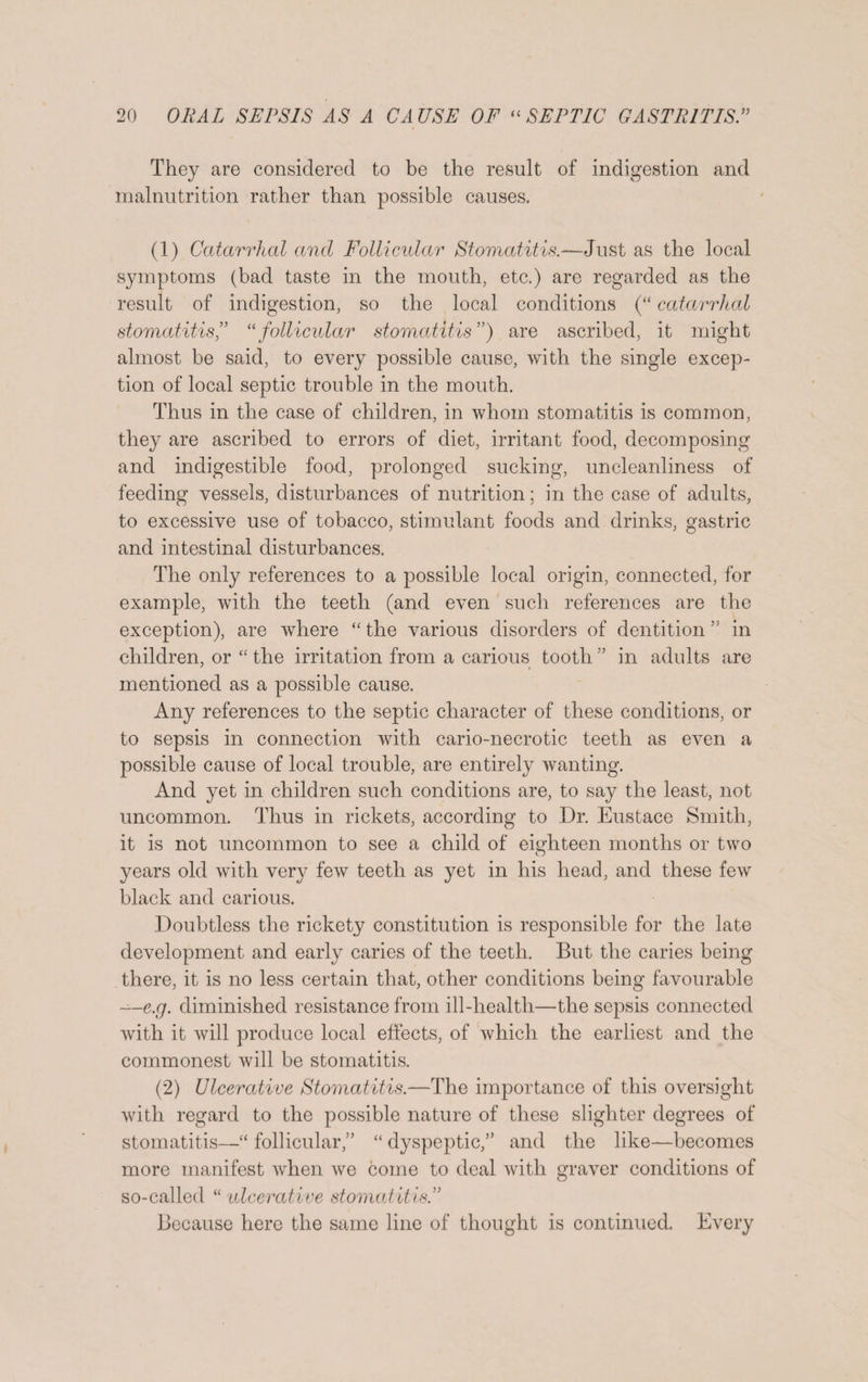 They are considered to be the result of indigestion and malnutrition rather than possible causes. (1) Catarrhal and Follicular Stomatitis.—Just as the local symptoms (bad taste in the mouth, etc.) are regarded as the result of indigestion, so the local conditions (“ catarrhal stomatitis,” “follicular stomatitis”) are ascribed, it might almost be said, to every possible cause, with the single excep¬ tion of local septic trouble in the mouth. Thus in the case of children, in whom stomatitis is common, they are ascribed to errors of diet, irritant food, decomposing and indigestible food, prolonged sucking, uncleanliness of feeding vessels, disturbances of nutrition; in the case of adults, to excessive use of tobacco, stimulant foods and drinks, gastric and intestinal disturbances. The only references to a possible local origin, connected, for example, with the teeth (and even such references are the exception), are where “ the various disorders of dentition ” in children, or “ the irritation from a carious tooth ” in adults jire mentioned as a possible cause. Any references to the septic character of these conditions, or to sepsis in connection with cario-necrotic teeth as even a possible cause of local trouble, are entirely wanting. And yet in children such conditions are, to say the least, not uncommon. Thus in rickets, according to Dr. Eustace Smith, it is not uncommon to see a child of eighteen months or two years old with very few teeth as yet in his head, and these few black and carious. Doubtless the rickety constitution is responsible for the late development and early caries of the teeth. But the caries being there, it is no less certain that, other conditions being favourable ~-e.g. diminished resistance from ill-health—the sepsis connected with it will produce local effects, of which the earliest and the commonest will be stomatitis. (2) Ulcerative Stomatitis.—The importance of this oversight with regard to the possible nature of these slighter degrees of stomatitis—“ follicular/’ “ dyspeptic,” and the like—becomes more manifest when we come to deal with graver conditions of so-called “ ulcerative stomatitis.” Because here the same line of thought is continued. Every