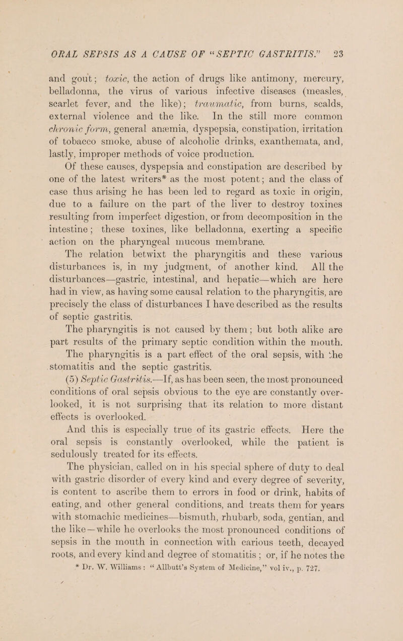 and gout; toxic, the action of drugs like antimony, mercury, belladonna, the virus of various infective diseases (measles, scarlet fever, and the like); traumatic, from burns, scalds, external violence and the like. In the still more common chronic form, general ansemia, dyspepsia, constipation, irritation of tobacco smoke, abuse of alcoholic drinks, exanthemata, and, lastly, improper methods of voice production. Of these causes, dyspepsia and constipation are described by one of the latest writers* as the most potent; and the class of case thus arising he has been led to regard as toxic in origin, due to a failure on the part of the liver to destroy toxines resulting from imperfect digestion, or from decomposition in the intestine; these toxines, like belladonna, exerting a specific action on the pharyngeal mucous membrane. The relation betwixt the pharyngitis and these various disturbances is, in my judgment, of another kind. All the disturbances—gastric, intestinal, and hepatic—which are here had in view, as having some causal relation to the pharyngitis, are precisely the class of disturbances I have described as the results of septic gastritis. The pharyngitis is not caused by them; but both alike are part results of the primary septic condition within the mouth. The pharyngitis is a part effect of the oral sepsis, with the stomatitis and the septic gastritis. (5) Septic Gastritis.—If, as has been seen, the most pronounced conditions of oral sepsis obvious to the eye are constantly over¬ looked, it is not surprising that its relation to more distant effects is overlooked. And this is especially true of its gastric effects. Here the oral sepsis is constantly overlooked, while the patient is sedulously treated for its effects. The physician, called on in his special sphere of duty to deal with gastric disorder of every kind and every degree of severity, is content to ascribe them to errors in food or drink, habits of eating, and other general conditions, and treats them for years with stomachic medicines—bismuth, rhubarb, soda, gentian, and the like—while he overlooks the most pronounced conditions of sepsis in the mouth in connection with carious teeth, decayed roots, and every kind and degree of stomatitis ; or, if he notes the
