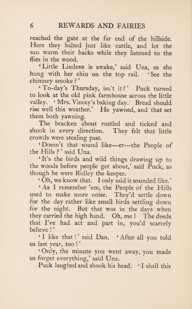 reached the gate at the far end of the hillside. Here they halted just like cattle, and let the sun warm their backs while they listened to the flies in the wood. c Little Lindens is awake,’ said Una, as she hung with her chin on the top rail. 4 See the chimney smoke ? ’ 4 To-day’s Thursday, isn’t it?’ Puck turned to look at the old pink farmhouse across the little valley. 4 Mrs. Vincey’s baking day. Bread should rise well this weather.’ He yawned, and that set them both yawning. The bracken about rustled and ticked and shook in every direction. They felt that little crowds were stealing past. 1 Doesn’t that sound like—er—the People of the Hills ? ’ said Una. ‘ It’s the birds and wild things drawing up to the woods before people get about,’ said Puck, as though he were Ridley the keeper. 4 Oh, we know that. I only said it sounded like.’ 4 As I remember ’em, the People of the Hills used to make more noise. They’d settle down for the day rather like small birds settling down for the night. But that was in the days when they carried the high hand. Oh, me ! The deeds that I’ve had act and part in, you’d scarcely believe ! ’ 41 like that! ’ said Dan. 4 After all you told us last year, too ! ’ 4 Only, the minute you went away, you made us forget everything,’ said Una. Puck laughed and shook his head. 41 shall this