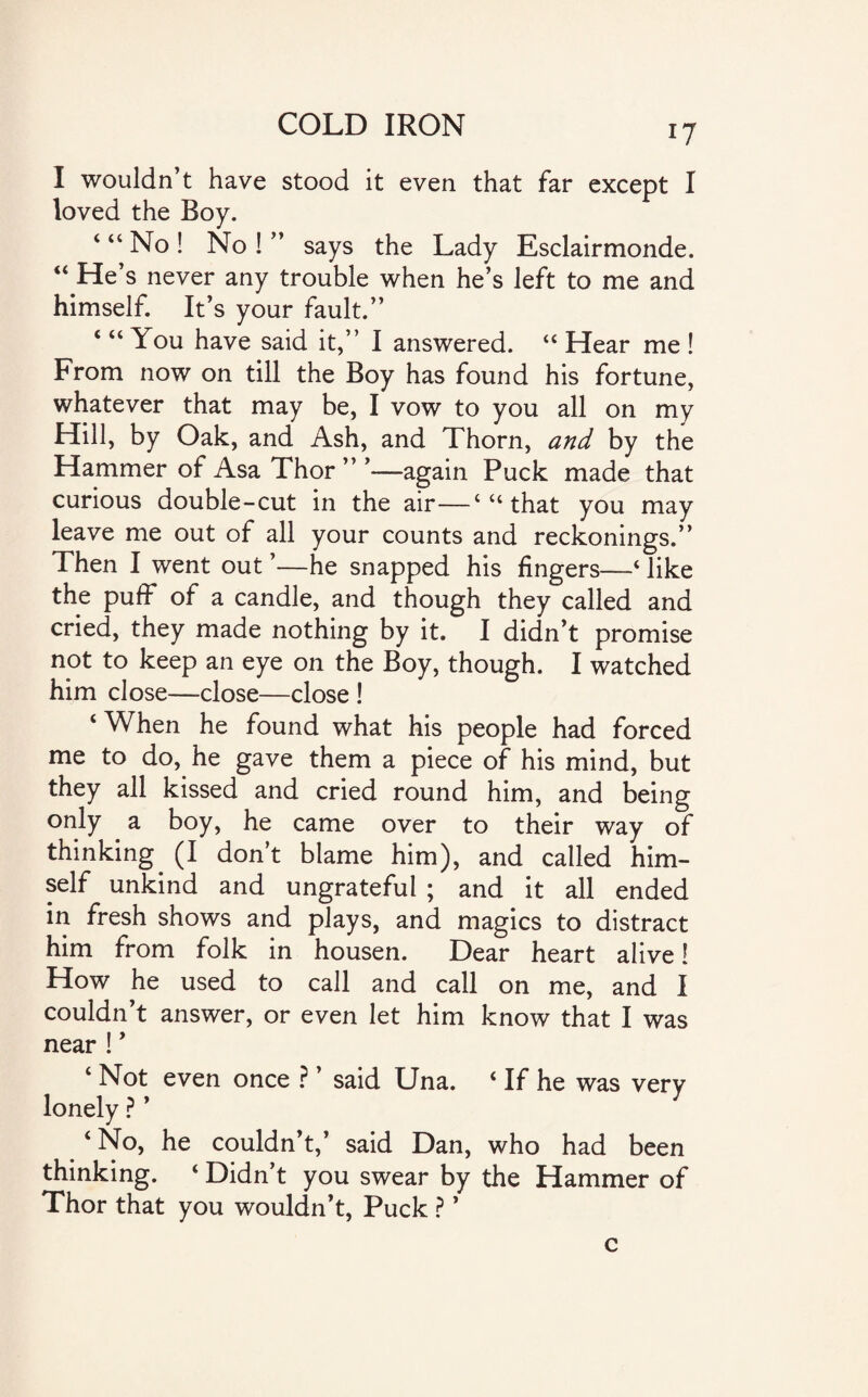 I wouldn’t have stood it even that far except I loved the Boy. ‘ “ No ! No ! ” says the Lady Esclairmonde. “ He’ s never any trouble when he’s left to me and himself. It’s your fault.” ‘ “ You have said it,” I answered. “ Hear me ! From now on till the Boy has found his fortune, whatever that may be, I vow to you all on my Hill, by Oak, and Ash, and Thorn, and by the Hammer of Asa Thor ” ’—again Puck made that curious double-cut in the air—4 “ that you may leave me out of all your counts and reckonings.” Then I went out ’—he snapped his fingers—‘ like the puff* of a candle, and though they called and cried, they made nothing by it. I didn’t promise not to keep an eye on the Boy, though. I watched him close—close—close ! ‘When he found what his people had forced me to do, he gave them a piece of his mind, but they all kissed and cried round him, and being only a boy, he came over to their way of thinking (I don’t blame him), and called him¬ self unkind and ungrateful ; and it all ended in fresh shows and plays, and magics to distract him from folk in housen. Dear heart alive! How he used to call and call on me, and I couldn’t answer, or even let him know that I was near ! ’ ‘ Not even once ? ’ said Una. ‘ If he was very lonely ? ’ ‘ No, he couldn’t,’ said Dan, who had been thinking. ‘ Didn’t you swear by the Hammer of Thor that you wouldn’t, Puck ? ’ c