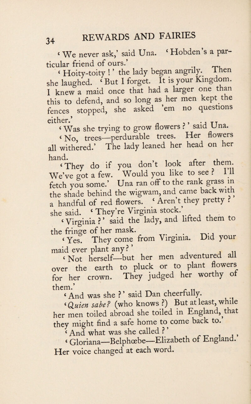 < We never ask/ said Una. 4 Uobden s a par¬ ticular friend of ours.’ « Hoity-toity ! ’ the lady began angrily, i hen she laughed. ‘ But I forget. It is your Kingdom. I knew a maid once that had a larger one t an this to defend, and so long as her men kept the fences stopped, she asked ’em no questions either.’ < Was she trying to grow flowers ? ’ said Una. <No trees—perdurable trees. Her flowers all withered/ The lady leaned her head on her ‘They do if you don’t look after them. We’ve got a few. Would you like to see ? I11 fetch you some.’ Una ran off to the rank grass in the shade behind the wigwam, and came back with a handful of red flowers. ‘ Aren’t^they pretty r she said. ‘ They’re Virginia stock.’ < Virginia ? ’ said the lady, and lifted them to the fringe of her mask. # . ., ‘Yes. They come from Virginia. Did your maid ever plant any? ’ .. ‘ Not herself—but her men adventured all over the earth to pluck or to plant flowers for her crown. They judged her worthy or them.’ > , r 11 ‘ And was she ? ’ said Dan cheerfully. ‘ Quien sabe? (who knows ?) But at least, while her men toiled abroad she toiled in England,^ that they might find a safe home to come back to. ‘ And what was she called ? ’ ‘ Gloriana—Belphcebe—Elizabeth of England. Her voice changed at each word.