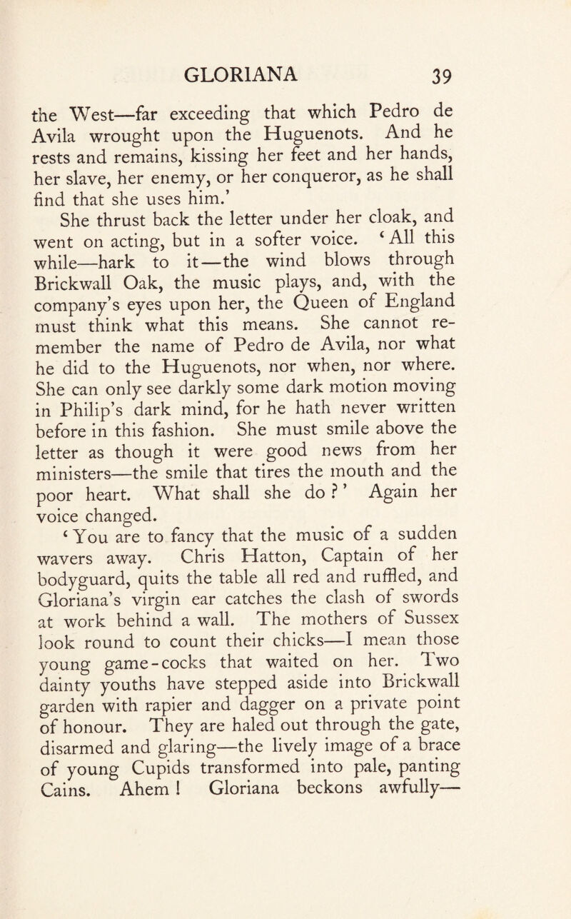 the West—far exceeding that which Pedro de Avila wrought upon the Huguenots. And he rests and remains, kissing her feet and her hands, her slave, her enemy, or her conqueror, as he shall find that she uses him.’ She thrust back the letter under her cloak, and went on acting, but in a softer voice. ‘ All this while—hark to it—the wind blows through Brickwall Oak, the music plays, and, with the company’s eyes upon her, the Queen of England must think what this means. She cannot re¬ member the name of Pedro de Avila, nor what he did to the Huguenots, nor when, nor where. She can only see darkly some dark motion moving in Philip’s dark mind, for he hath never written before in this fashion. She must smile above the letter as though it were good news from her ministers—the smile that tires the mouth and the poor heart. What shall she do ? ’ Again her voice changed. c You are to fancy that the music of a sudden wavers away. Chris Hatton, Captain of her bodyguard, quits the table all red and ruffled, and Gloriana’s virgin ear catches the clash of swords at work behind a wall. The mothers of Sussex look round to count their chicks—I mean those young game-cocks that waited on her. Two dainty youths have stepped aside into Brickwall garden with rapier and dagger on a private point of honour. They are haled out through the gate, disarmed and glaring—the lively image of a brace of young Cupids transformed into pale, panting Cains. Ahem ! Gloriana beckons awfully—