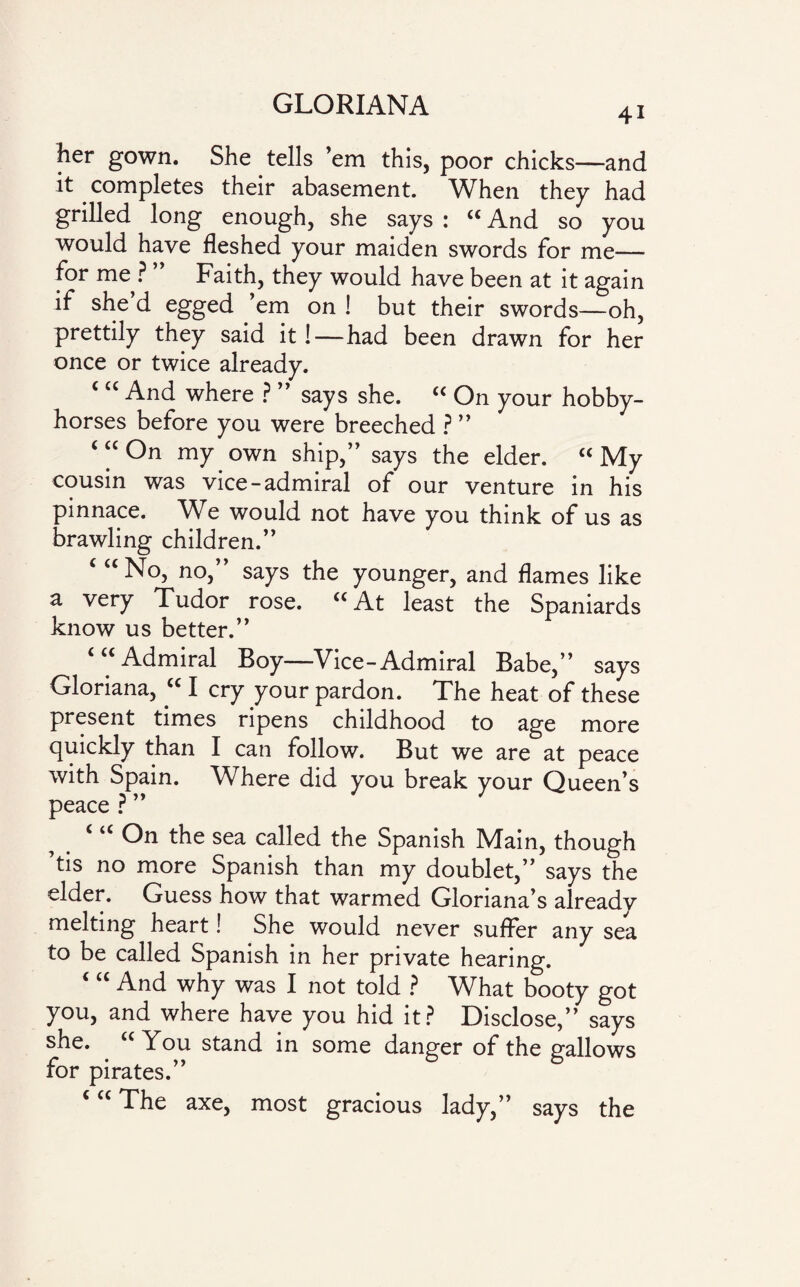 4i her gown. She tells ’em this, poor chicks—and it completes their abasement. When they had grilled long enough, she says : “ And so you would have fleshed your maiden swords for me— for me? ” Faith, they would have been at it again if she d egged ’em on ! but their swords—oh, prettily they said it!—had been drawn for her once or twice already. ( “ And where ? ” says she. “ On your hobby¬ horses before you were breeched ? ” ‘ “ On my own ship,” says the elder. “ My cousin was vice-admiral of our venture in his pinnace. We would not have you think of us as brawling children.” c “ No, no, says the younger, and flames like a very Tudor rose. “At least the Spaniards know us better.” Admiral Boy—Vice-Admiral Babe,” says Gloriana, “ I cry your pardon. The heat of these present times ripens childhood to age more quickly than I can follow. But we are at peace with Spain. Where did you break your Queen’s peace ? ” ‘ u Gn the sea called the Spanish Main, though tis no more Spanish than my doublet,” says the elder. Guess how that warmed Glonana’s alreadv melting heart! She would never suffer any sea to be called Spanish in her private hearing. And why was I not told ? What booty got you, and where have you hid it? Disclose,” says she. . “You stand in some danger of the gallows for pirates.” c “ The axe, most gracious lady,” says the