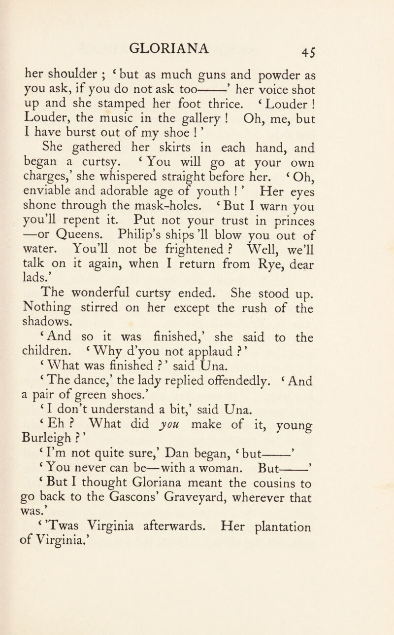 her shoulder ; c but as much guns and powder as you ask, if you do not ask too-’ her voice shot up and she stamped her foot thrice. 4 Louder ! Louder, the music in the gallery ! Oh, me, but I have burst out of my shoe ! ’ She gathered her skirts in each hand, and began a curtsy. 4 You will go at your own charges,’ she whispered straight before her. c Oh, enviable and adorable age of youth ! ’ Her eyes shone through the mask-holes. 4 But I warn you you’ll repent it. Put not your trust in princes —or Queens. Philip’s ships ’ll blow you out of water. You’ll not be frightened ? Well, we’ll talk on it again, when I return from Rye, dear lads.’ The wonderful curtsy ended. She stood up. Nothing stirred on her except the rush of the shadows. 4 And so it was finished,’ she said to the children. c Why d’you not applaud ? * c What was finished ? ’ said Una. 4 The dance,’ the lady replied offendedly. 4 And a pair of green shoes.’ 4 I don’t understand a bit,’ said Una. 4 Eh ? What did you make of it, young Burleigh ? ’ 4 I’m not quite sure,’ Dan began, c but-’ 4 You never can be—with a woman. But-’ 4 But I thought Gloriana meant the cousins to go back to the Gascons’ Graveyard, wherever that was.’ 4 ’Twas Virginia afterwards. Her plantation of Virginia.’