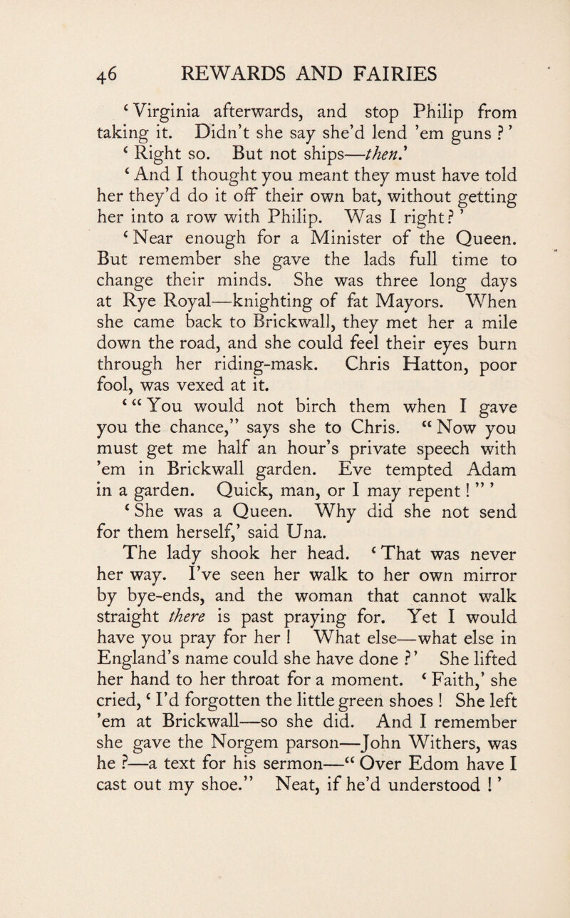 c Virginia afterwards, and stop Philip from taking it. Didn’t she say she’d lend ’em guns ? ’ c Right so. But not ships—then' c And I thought you meant they must have told her they’d do it off their own bat, without getting her into a row with Philip. Was I right? ’ ‘ Near enough for a Minister of the Queen. But remember she gave the lads full time to change their minds. She was three long days at Rye Royal—knighting of fat Mayors. When she came back to BrickwalJ, they met her a mile down the road, and she could feel their eyes burn through her riding-mask. Chris Hatton, poor fool, was vexed at it. ‘ “ You would not birch them when I gave you the chance,” says she to Chris. cc Now you must get me half an hour’s private speech with ’em in Brickwall garden. Eve tempted Adam in a garden. Quick, man, or I may repent! ” ’ c She was a Queen. Why did she not send for them herself,’ said Una. The lady shook her head. c That was never her way. I’ve seen her walk to her own mirror by bye-ends, and the woman that cannot walk straight there is past praying for. Yet I would have you pray for her ! What else—what else in England’s name could she have done ? ’ She lifted her hand to her throat for a moment. i Faith,’ she cried,c I’d forgotten the little green shoes ! She left ’em at Brickwall—so she did. And I remember she gave the Norgem parson—John Withers, was he ?—a text for his sermon—“ Over Edom have I cast out my shoe.” Neat, if he’d understood ! ’