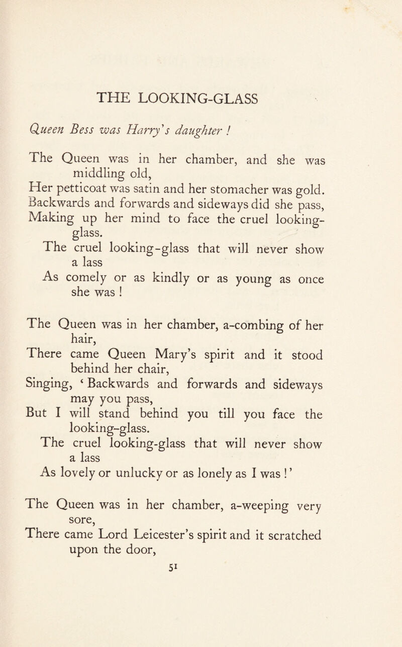 THE LOOKING-GLASS Queen Bess was Harry's daughter ! The Queen was in her chamber, and she was middling old, Her petticoat was satin and her stomacher was gold. Backwards and forwards and sideways did she pass, Making up her mind to face the cruel looking- glass. The cruel looking-glass that will never show a lass As comely or as kindly or as young as once she was ! The Queen was in her chamber, a-combing of her hair, There came Queen Mary’s spirit and it stood behind her chair, Singing, ‘ Backwards and forwards and sideways may you pass, But I will stand behind you till you face the looking-glass. The cruel looking-glass that will never show a lass As lovely or unlucky or as lonely as I was ! ’ The Queen was in her chamber, a-weeping very sore, There came Lord Leicester’s spirit and it scratched upon the door,