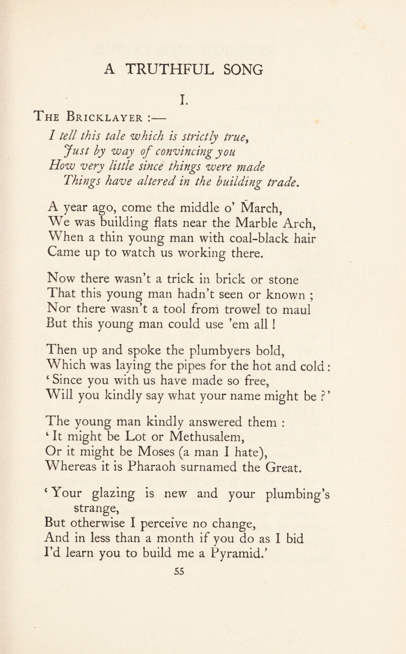 A TRUTHFUL SONG I. The Bricklayer :— I tell this tale which is strictly true, Just by way of convincing you How very little since things were made Things have altered in the building trade. A year ago, come the middle o’ March, We was building flats near the Marble Arch, When a thin young man with coal-black hair Came up to watch us working there. Now there wasn’t a trick in brick or stone That this young man hadn’t seen or known ; Nor there wasn’t a tool from trowel to maul But this young man could use ’em all ! Then up and spoke the plumbyers bold, Which was laying the pipes for the hot and cold : ‘ Since you with us have made so free, Will you kindly say what your name might be ? ’ The young man kindly answered them : 4 It might be Lot or Methusalem, Or it might be Moses (a man I hate), Whereas it is Pharaoh surnamed the Great. ‘Your glazing is new and your plumbing’s strange, But otherwise I perceive no change, And in less than a month if you do as I bid I’d learn you to build me a Pyramid.’