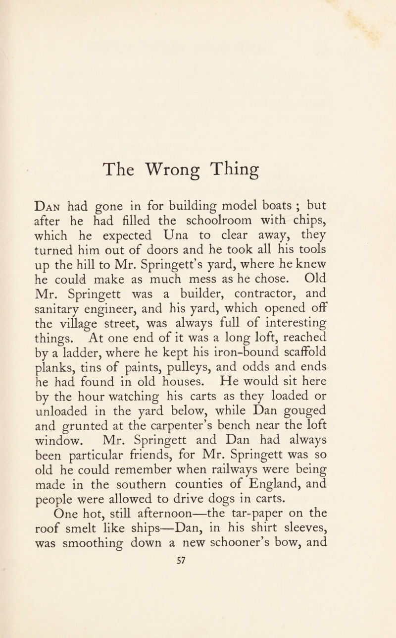 The Wrong Thing Dan had gone in for building model boats ; but after he had filled the schoolroom with chips, which he expected Una to clear away, they turned him out of doors and he took all his tools up the hill to Mr. Springett’s yard, where he knew he could make as much mess as he chose. Old Mr. Springett was a builder, contractor, and sanitary engineer, and his yard, which opened off the village street, was always full of interesting things. At one end of it was a long loft, reached by a ladder, where he kept his iron-bound scaffold planks, tins of paints, pulleys, and odds and ends he had found in old houses. He would sit here by the hour watching his carts as they loaded or unloaded in the yard below, while Dan gouged and grunted at the carpenter’s bench near the loft window. Mr. Springett and Dan had always been particular friends, for Mr. Springett was so old he could remember when railways were being made in the southern counties of England, and people were allowed to drive dogs in carts. One hot, still afternoon—the tar-paper on the roof smelt like ships—Dan, in his shirt sleeves, was smoothing down a new schooner’s bow, and