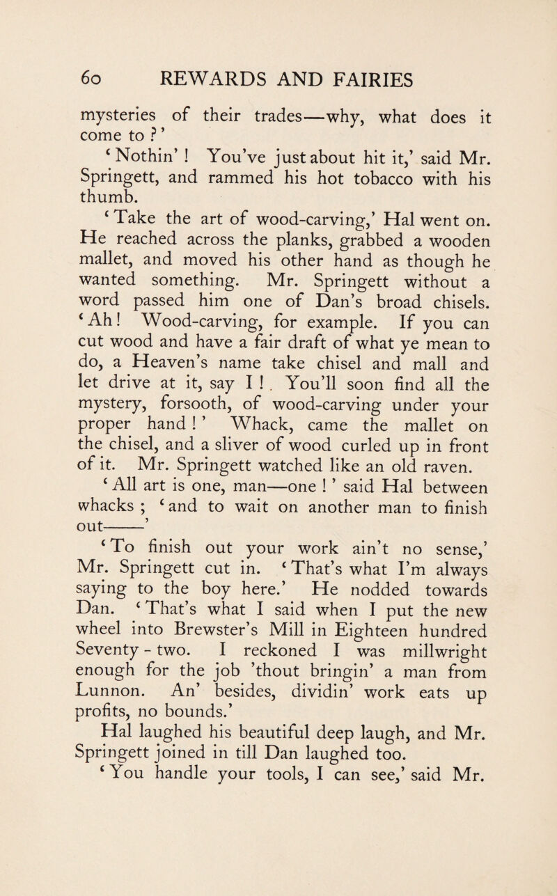 mysteries of their trades—why, what does it come to ? ’ ‘Nothin’ ! You’ve just about hit it,’ said Mr. Springett, and rammed his hot tobacco with his thumb. ‘ Take the art of wood-carving,’ Hal went on. He reached across the planks, grabbed a wooden mallet, and moved his other hand as though he wanted something. Mr. Springett without a word passed him one of Dan’s broad chisels. ‘Ah! Wood-carving, for example. If you can cut wood and have a fair draft of what ye mean to do, a Heaven’s name take chisel and mall and let drive at it, say I ! . You’ll soon find all the mystery, forsooth, of wood-carving under your proper hand ! ’ Whack, came the mallet on the chisel, and a sliver of wood curled up in front of it. Mr. Springett watched like an old raven. ‘ All art is one, man—one ! ’ said Hal between whacks ; ‘ and to wait on another man to finish out-’ ‘ To finish out your work ain’t no sense,’ Mr. Springett cut in. ‘ That’s what I’m always saying to the boy here.’ He nodded towards Dan. ‘ That’s what I said when I put the new wheel into Brewster’s Mill in Eighteen hundred Seventy - two. I reckoned I was millwright enough for the job ’thout bringin’ a man from Lunnon. An’ besides, dividin’ work eats up profits, no bounds.’ Hal laughed his beautiful deep laugh, and Mr. Springett joined in till Dan laughed too. ‘You handle your tools, I can see,’said Mr.