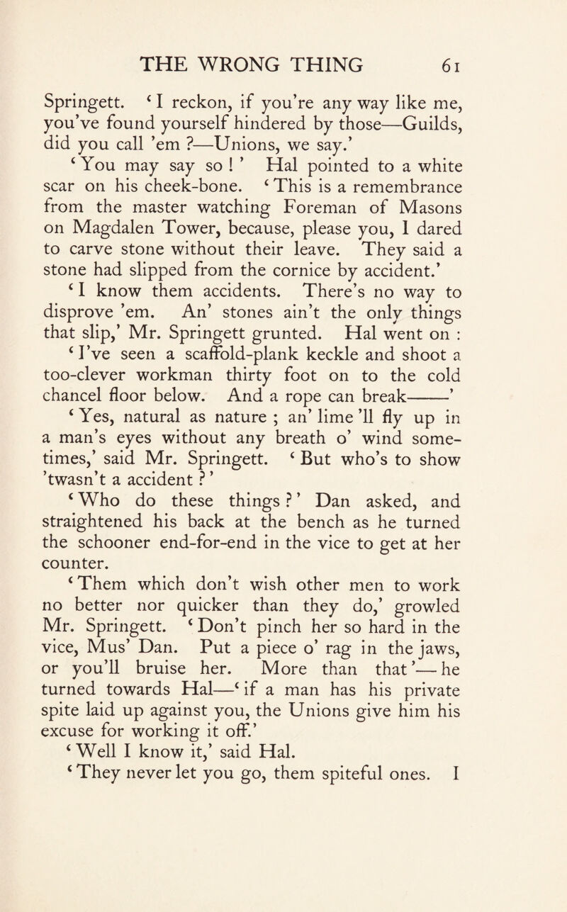 Springett. ‘ I reckon, if you’re any way like me, you’ve found yourself hindered by those—Guilds, did you call ’em ?—Unions, we say.’ ‘ You may say so ! ’ Hal pointed to a white scar on his cheek-bone. ‘ This is a remembrance from the master watching Foreman of Masons on Magdalen Tower, because, please you, I dared to carve stone without their leave. They said a stone had slipped from the cornice by accident.’ ‘ I know them accidents. There’s no way to disprove ’em. An’ stones ain’t the only things that slip,’ Mr. Springett grunted. Hal went on : ‘ I’ve seen a scaffold-plank keckle and shoot a too-clever workman thirty foot on to the cold chancel floor below. And a rope can break-’ ‘ Yes, natural as nature ; an’ lime ’ll fly up in a man’s eyes without any breath o’ wind some¬ times,’ said Mr. Springett. ‘ But who’s to show ’twasn’t a accident ? ’ ‘ Who do these things ? ’ Dan asked, and straightened his back at the bench as he turned the schooner end-for-end in the vice to get at her counter. ‘Them which don’t wish other men to work no better nor quicker than they do,’ growled Mr. Springett. ‘ Don’t pinch her so hard in the vice, Mus’ Dan. Put a piece o’ rag in the jaws, or you’ll bruise her. More than that’—he turned towards Hal—c if a man has his private spite laid up against you, the Unions give him his excuse for working it off’ ‘Well I know it,’ said Hal. ‘ They never let you go, them spiteful ones. I