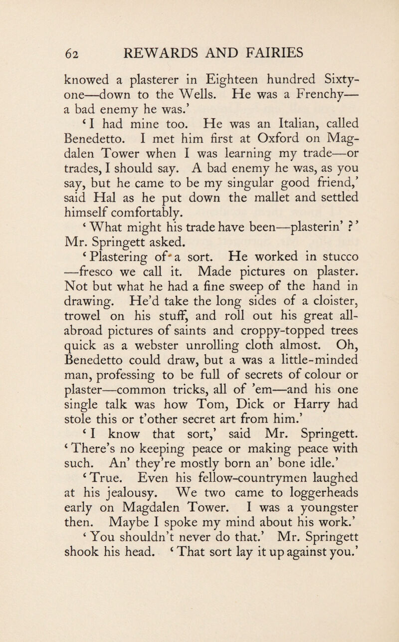 knowed a plasterer in Eighteen hundred Sixty- one—down to the Wells. He was a Frenchy— a bad enemy he was.’ c I had mine too. He was an Italian, called Benedetto. I met him first at Oxford on Mag¬ dalen Tower when I was learning my trade—or trades, I should say. A bad enemy he was, as you say, but he came to be my singular good friend,’ said Hal as he put down the mallet and settled himself comfortably. ‘ What might his trade have been—plasterin’ ? ’ Mr. Springett asked. c Plastering of a sort. He worked in stucco —fresco we call it. Made pictures on plaster. Not but what he had a fine sweep of the hand in drawing. He’d take the long sides of a cloister, trowel on his stuff, and roll out his great all- abroad pictures of saints and croppy-topped trees quick as a webster unrolling cloth almost. Oh, Benedetto could draw, but a was a little-minded man, professing to be full of secrets of colour or plaster—common tricks, all of ’em—and his one single talk was how Tom, Dick or Harry had stole this or t’other secret art from him.’ c I know that sort,’ said Mr. Springett. ‘ There’s no keeping peace or making peace with such. An’ they’re mostly born an’ bone idle.’ ‘True. Even his fellow-countrymen laughed at his jealousy. We two came to loggerheads early on Magdalen Tower. I was a youngster then. Maybe I spoke my mind about his work.’ ‘ You shouldn’t never do that.’ Mr. Springett shook his head. c That sort lay it up against you.’
