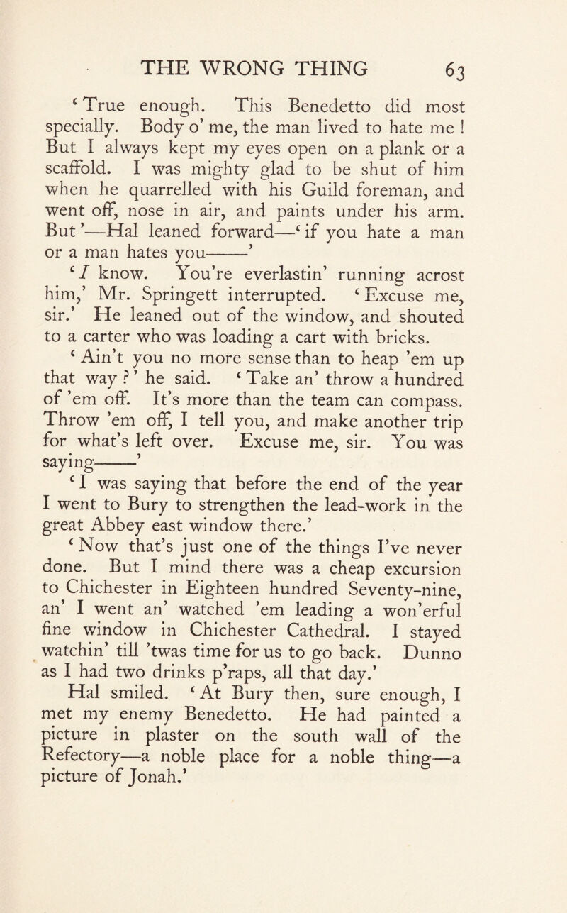 c True enough. This Benedetto did most specially. Body o’ me, the man lived to hate me ! But I always kept my eyes open on a plank or a scaffold. I was mighty glad to be shut of him when he quarrelled with his Guild foreman, and went off, nose in air, and paints under his arm. But ’—Hal leaned forward—c if you hate a man or a man hates you-’ ‘I know. You’re everlastin’ running acrost him,’ Mr. Springett interrupted. c Excuse me, sir.’ He leaned out of the window, and shouted to a carter who was loading a cart with bricks. c Ain’t you no more sense than to heap ’em up that way ? ’ he said. c Take an’ throw a hundred of ’em off. It’s more than the team can compass. Th row ’em off, I tell you, and make another trip for what’s left over. Excuse me, sir. You was saying-’ c I was saying that before the end of the year I went to Bury to strengthen the lead-work in the great Abbey east window there.’ c Now that’s just one of the things I’ve never done. But I mind there was a cheap excursion to Chichester in Eighteen hundred Seventy-nine, an’ I went an’ watched ’em leading a won’erful fine window in Chichester Cathedral. I stayed watchin’ till ’twas time for us to go back. Dunno as I had two drinks p'raps, all that day.’ Hal smiled. c At Bury then, sure enough, I met my enemy Benedetto. He had painted a picture in plaster on the south wall of the Refectory—a noble place for a noble thing—a picture of Jonah.'